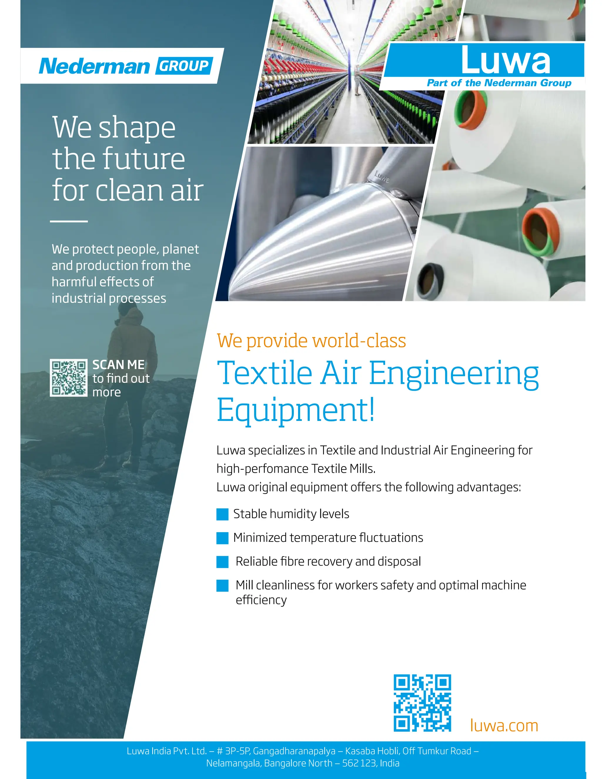 luwa.com
We provide world-class
Textile Air Engineering
Equipment!
Luwa specializes in Textile and Industrial Air Engineering for
high-perfomance Textile Mills.
Luwa original equipment offers the following advantages:
� Stable humidity levels
� Minimized temperature fluctuations
� Reliable fibre recovery and disposal
� Mill cleanliness for workers safety and optimal machine
efficiency
SCAN ME
to find out
more
We shape
the future
for clean air
We protect people, planet
and production from the
harmful effects of
industrial processes
GROUP
Luwa India Pvt. Ltd. — # 3P-5P, Gangadharanapalya — Kasaba Hobli, Off Tumkur Road —
Nelamangala, Bangalore North — 562 123, India
 