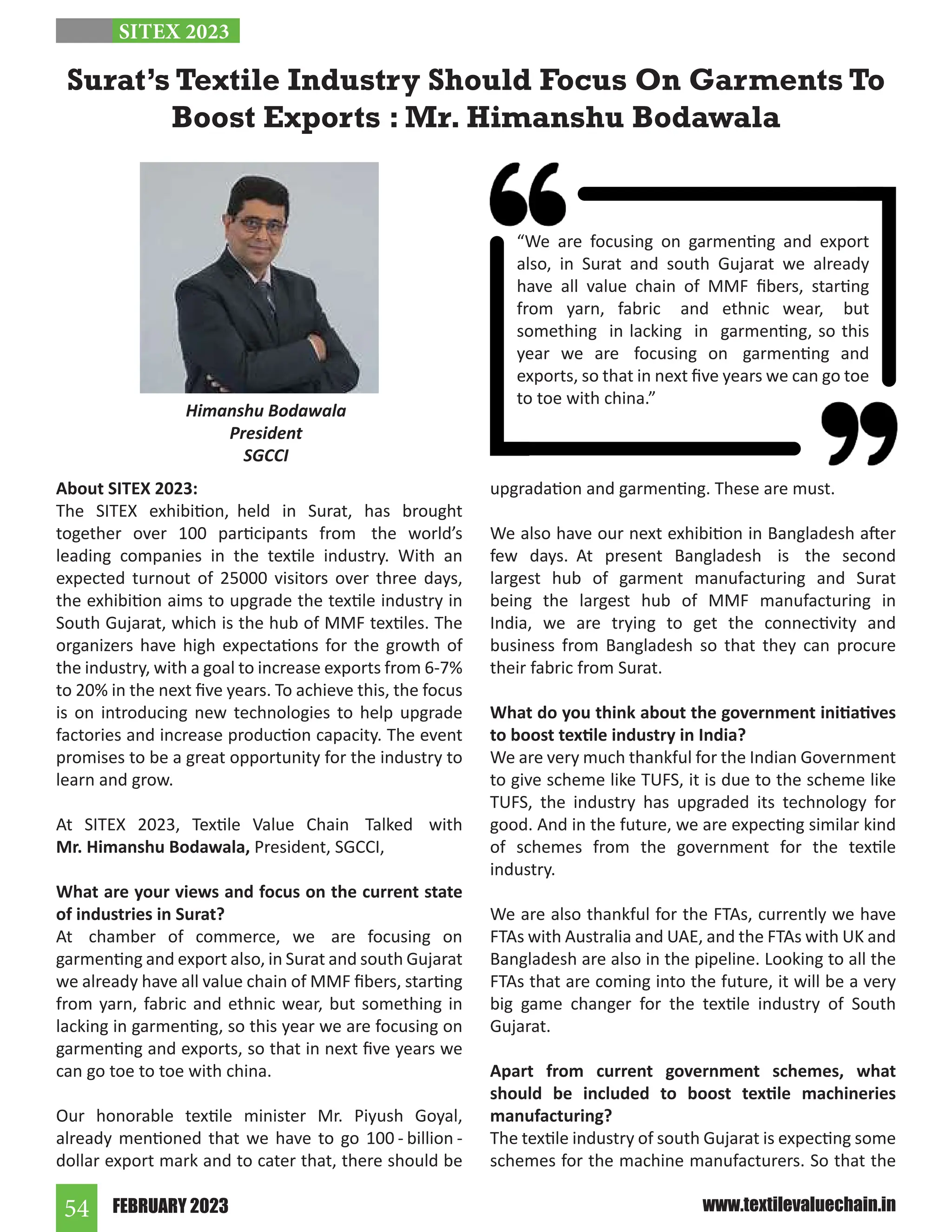 FEBRUARY 2023
54 www.textilevaluechain.in
About SITEX 2023:
The SITEX exhibition, held in Surat, has brought
together over 100 participants from the world’s
leading companies in the textile industry. With an
expected turnout of 25000 visitors over three days,
the exhibition aims to upgrade the textile industry in
South Gujarat, which is the hub of MMF textiles. The
organizers have high expectations for the growth of
the industry, with a goal to increase exports from 6-7%
to 20% in the next five years. To achieve this, the focus
is on introducing new technologies to help upgrade
factories and increase production capacity. The event
promises to be a great opportunity for the industry to
learn and grow.
At SITEX 2023, Textile Value Chain Talked with
Mr. Himanshu Bodawala, President, SGCCI,
What are your views and focus on the current state
of industries in Surat?
At chamber of commerce, we are focusing on
garmenting and export also, in Surat and south Gujarat
we already have all value chain of MMF fibers, starting
from yarn, fabric and ethnic wear, but something in
lacking in garmenting, so this year we are focusing on
garmenting and exports, so that in next five years we
can go toe to toe with china.
Our honorable textile minister Mr. Piyush Goyal,
already mentioned that we have to go 100 - billion -
dollar export mark and to cater that, there should be
upgradation and garmenting. These are must.
We also have our next exhibition in Bangladesh after
few days. At present Bangladesh is the second
largest hub of garment manufacturing and Surat
being the largest hub of MMF manufacturing in
India, we are trying to get the connectivity and
business from Bangladesh so that they can procure
their fabric from Surat.
What do you think about the government initiatives
to boost textile industry in India?
We are very much thankful for the Indian Government
to give scheme like TUFS, it is due to the scheme like
TUFS, the industry has upgraded its technology for
good. And in the future, we are expecting similar kind
of schemes from the government for the textile
industry.
We are also thankful for the FTAs, currently we have
FTAs with Australia and UAE, and the FTAs with UK and
Bangladesh are also in the pipeline. Looking to all the
FTAs that are coming into the future, it will be a very
big game changer for the textile industry of South
Gujarat.
Apart from current government schemes, what
should be included to boost textile machineries
manufacturing?
The textile industry of south Gujarat is expecting some
schemes for the machine manufacturers. So that the
Surat’s Textile Industry Should Focus On Garments To
Boost Exports : Mr. Himanshu Bodawala
Himanshu Bodawala
President
SGCCI
SITEX 2023
“We are focusing on garmenting and export
also, in Surat and south Gujarat we already
have all value chain of MMF fibers, starting
from yarn, fabric and ethnic wear, but
something in lacking in garmenting, so this
year we are focusing on garmenting and
exports, so that in next five years we can go toe
to toe with china.”
 