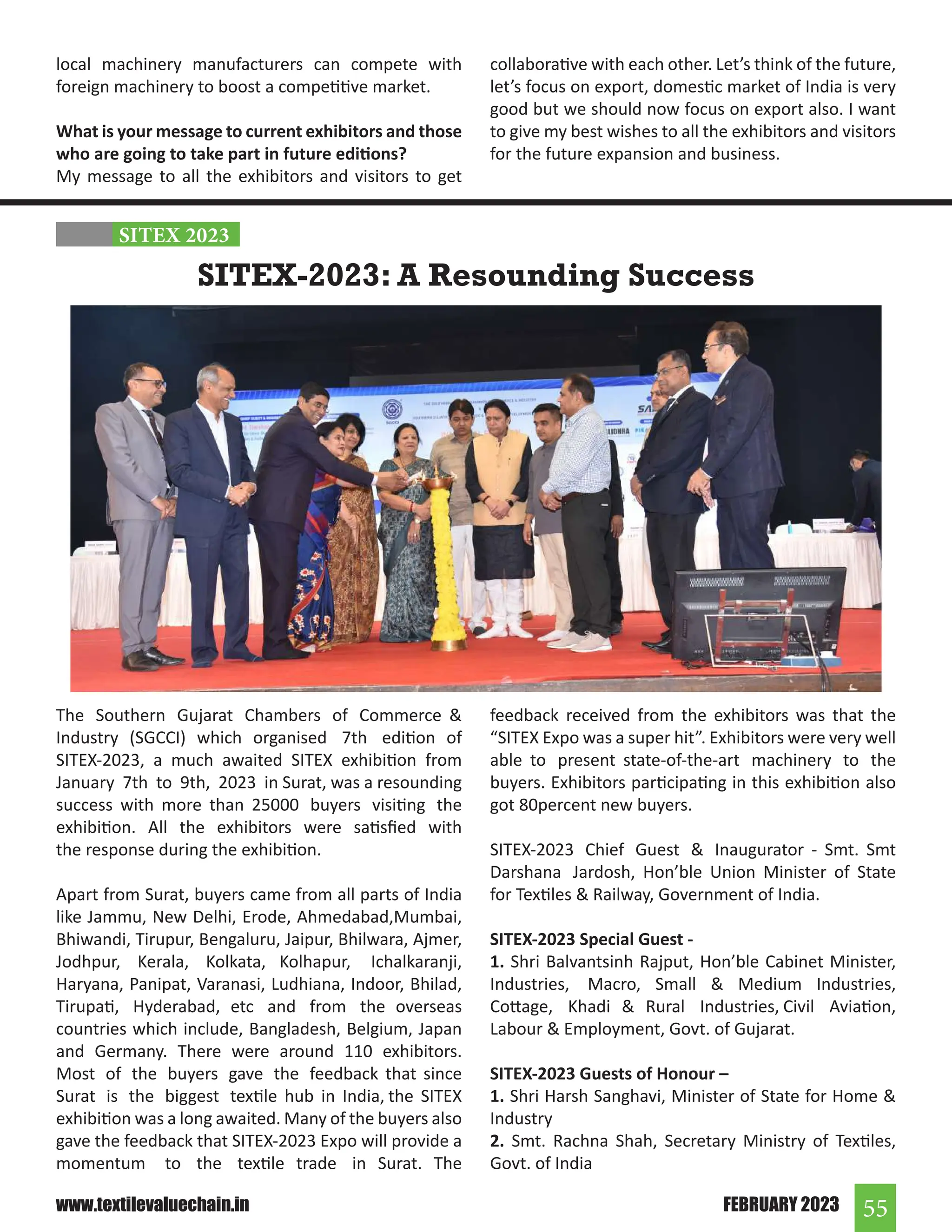55
FEBRUARY 2023
www.textilevaluechain.in
local machinery manufacturers can compete with
foreign machinery to boost a competitive market.
What is your message to current exhibitors and those
who are going to take part in future editions?
My message to all the exhibitors and visitors to get
collaborative with each other. Let’s think of the future,
let’s focus on export, domestic market of India is very
good but we should now focus on export also. I want
to give my best wishes to all the exhibitors and visitors
for the future expansion and business.
The Southern Gujarat Chambers of Commerce 
Industry (SGCCI) which organised 7th edition of
SITEX-2023, a much awaited SITEX exhibition from
January 7th to 9th, 2023 in Surat, was a resounding
success with more than 25000 buyers visiting the
exhibition. All the exhibitors were satisfied with
the response during the exhibition.
Apart from Surat, buyers came from all parts of India
like Jammu, New Delhi, Erode, Ahmedabad,Mumbai,
Bhiwandi, Tirupur, Bengaluru, Jaipur, Bhilwara, Ajmer,
Jodhpur, Kerala, Kolkata, Kolhapur, Ichalkaranji,
Haryana, Panipat, Varanasi, Ludhiana, Indoor, Bhilad,
Tirupati, Hyderabad, etc and from the overseas
countries which include, Bangladesh, Belgium, Japan
and Germany. There were around 110 exhibitors.
Most of the buyers gave the feedback that since
Surat is the biggest textile hub in India, the SITEX
exhibition was a long awaited. Many of the buyers also
gave the feedback that SITEX-2023 Expo will provide a
momentum to the textile trade in Surat. The
feedback received from the exhibitors was that the
“SITEX Expo was a super hit”. Exhibitors were very well
able to present state-of-the-art machinery to the
buyers. Exhibitors participating in this exhibition also
got 80percent new buyers.
SITEX-2023 Chief Guest  Inaugurator - Smt. Smt
Darshana Jardosh, Hon’ble Union Minister of State
for Textiles  Railway, Government of India.
SITEX-2023 Special Guest -
1. Shri Balvantsinh Rajput, Hon’ble Cabinet Minister,
Industries, Macro, Small  Medium Industries,
Cottage, Khadi  Rural Industries, Civil Aviation,
Labour  Employment, Govt. of Gujarat.
SITEX-2023 Guests of Honour –
1. Shri Harsh Sanghavi, Minister of State for Home 
Industry
2. Smt. Rachna Shah, Secretary Ministry of Textiles,
Govt. of India
SITEX-2023: A Resounding Success
SITEX 2023
 
