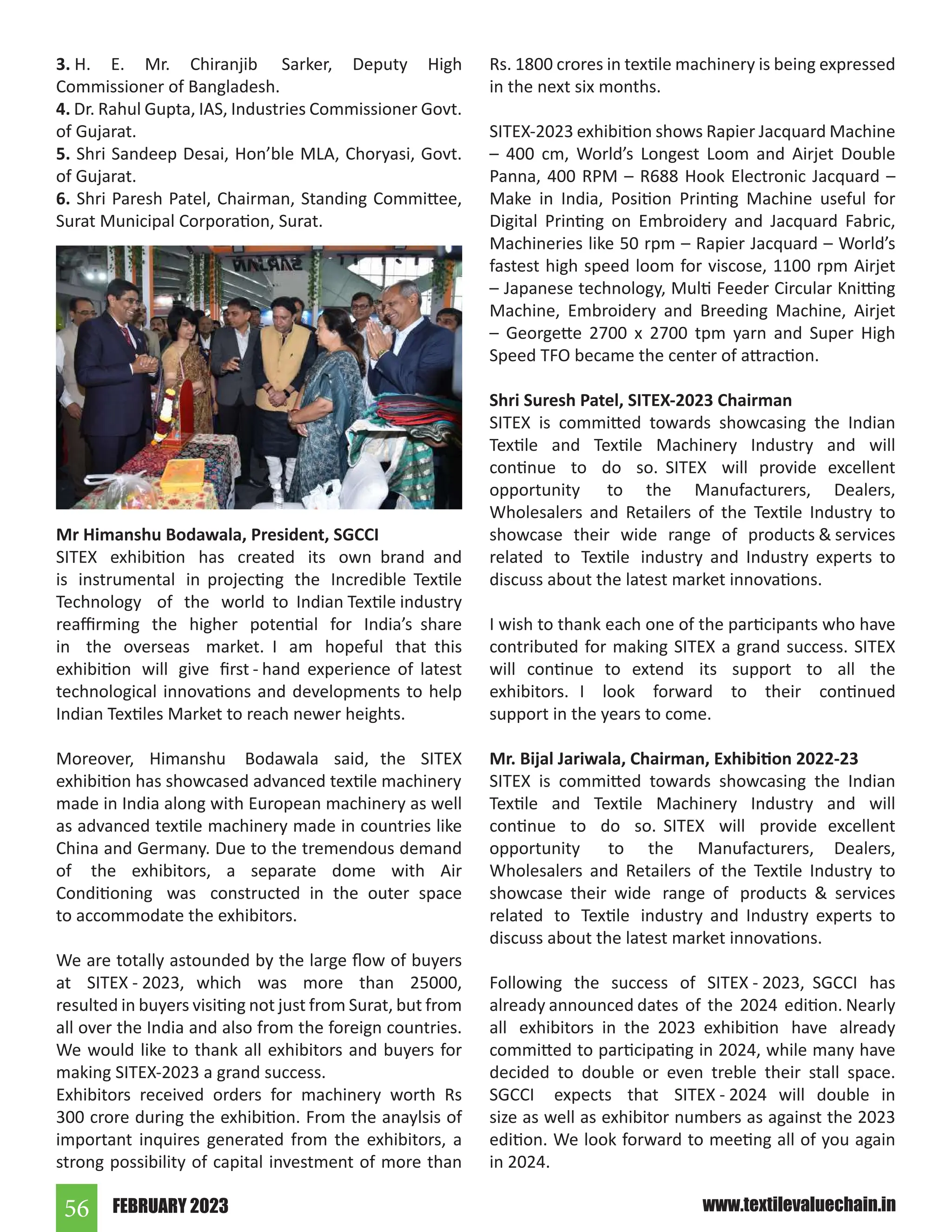 FEBRUARY 2023
56 www.textilevaluechain.in
3. H. E. Mr. Chiranjib Sarker, Deputy High
Commissioner of Bangladesh.
4. Dr. Rahul Gupta, IAS, Industries Commissioner Govt.
of Gujarat.
5. Shri Sandeep Desai, Hon’ble MLA, Choryasi, Govt.
of Gujarat.
6. Shri Paresh Patel, Chairman, Standing Committee,
Surat Municipal Corporation, Surat.
Mr Himanshu Bodawala, President, SGCCI
SITEX exhibition has created its own brand and
is instrumental in projecting the Incredible Textile
Technology of the world to Indian Textile industry
reaffirming the higher potential for India’s share
in the overseas market. I am hopeful that this
exhibition will give first - hand experience of latest
technological innovations and developments to help
Indian Textiles Market to reach newer heights.
Moreover, Himanshu Bodawala said, the SITEX
exhibition has showcased advanced textile machinery
made in India along with European machinery as well
as advanced textile machinery made in countries like
China and Germany. Due to the tremendous demand
of the exhibitors, a separate dome with Air
Conditioning was constructed in the outer space
to accommodate the exhibitors.
We are totally astounded by the large flow of buyers
at SITEX - 2023, which was more than 25000,
resulted in buyers visiting not just from Surat, but from
all over the India and also from the foreign countries.
We would like to thank all exhibitors and buyers for
making SITEX-2023 a grand success.
Exhibitors received orders for machinery worth Rs
300 crore during the exhibition. From the anaylsis of
important inquires generated from the exhibitors, a
strong possibility of capital investment of more than
Rs. 1800 crores in textile machinery is being expressed
in the next six months.
SITEX-2023 exhibition shows Rapier Jacquard Machine
– 400 cm, World’s Longest Loom and Airjet Double
Panna, 400 RPM – R688 Hook Electronic Jacquard –
Make in India, Position Printing Machine useful for
Digital Printing on Embroidery and Jacquard Fabric,
Machineries like 50 rpm – Rapier Jacquard – World’s
fastest high speed loom for viscose, 1100 rpm Airjet
– Japanese technology, Multi Feeder Circular Knitting
Machine, Embroidery and Breeding Machine, Airjet
– Georgette 2700 x 2700 tpm yarn and Super High
Speed TFO became the center of attraction.
Shri Suresh Patel, SITEX-2023 Chairman
SITEX is committed towards showcasing the Indian
Textile and Textile Machinery Industry and will
continue to do so. SITEX will provide excellent
opportunity to the Manufacturers, Dealers,
Wholesalers and Retailers of the Textile Industry to
showcase their wide range of products  services
related to Textile industry and Industry experts to
discuss about the latest market innovations.
I wish to thank each one of the participants who have
contributed for making SITEX a grand success. SITEX
will continue to extend its support to all the
exhibitors. I look forward to their continued
support in the years to come.
Mr. Bijal Jariwala, Chairman, Exhibition 2022-23
SITEX is committed towards showcasing the Indian
Textile and Textile Machinery Industry and will
continue to do so. SITEX will provide excellent
opportunity to the Manufacturers, Dealers,
Wholesalers and Retailers of the Textile Industry to
showcase their wide range of products  services
related to Textile industry and Industry experts to
discuss about the latest market innovations.
Following the success of SITEX - 2023, SGCCI has
already announced dates of the 2024 edition. Nearly
all exhibitors in the 2023 exhibition have already
committed to participating in 2024, while many have
decided to double or even treble their stall space.
SGCCI expects that SITEX - 2024 will double in
size as well as exhibitor numbers as against the 2023
edition. We look forward to meeting all of you again
in 2024.
 