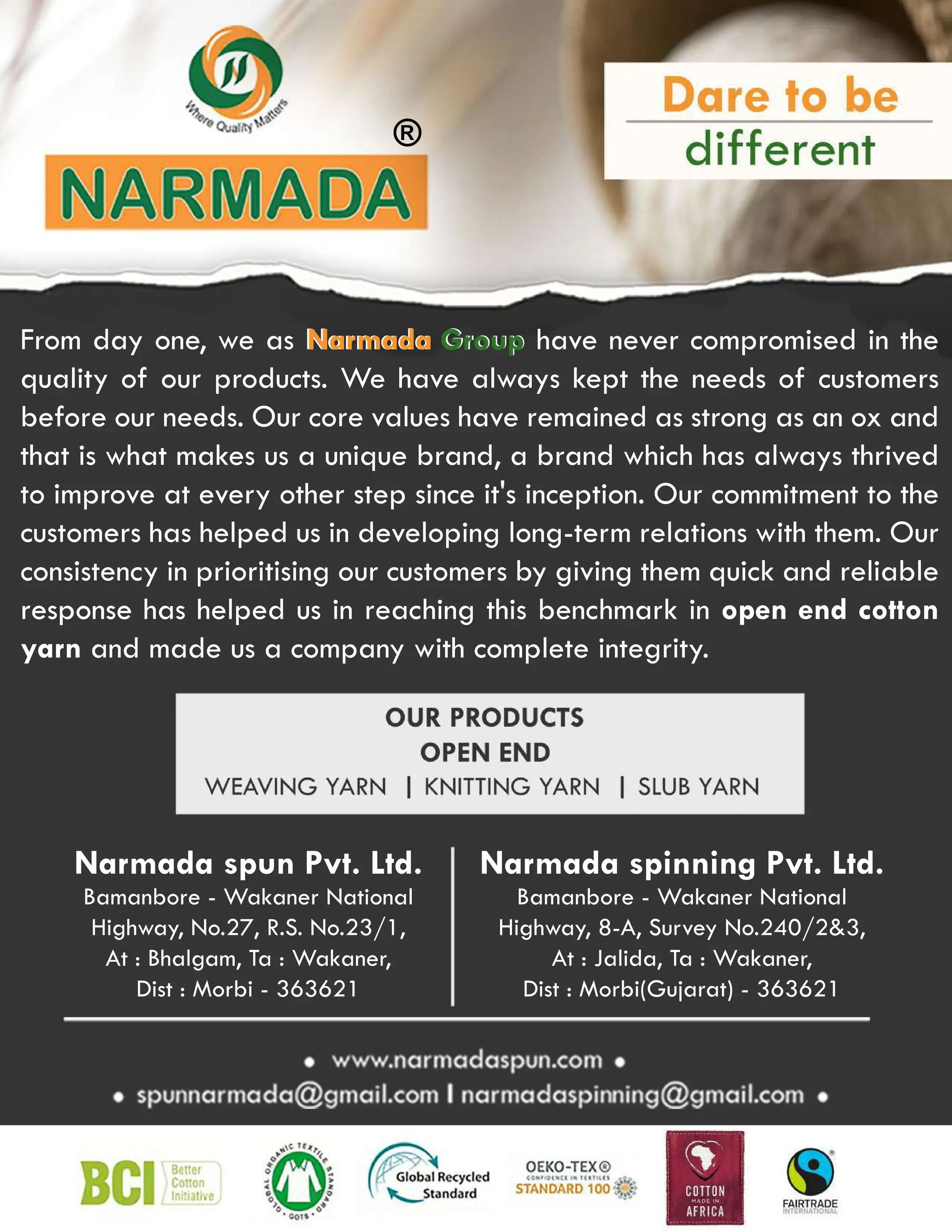 ®
Narmada spun Pvt. Ltd.
Bamanbore - Wakaner National
Highway, No.27, R.S. No.23/1,
At : Bhalgam, Ta : Wakaner,
Dist : Morbi - 363621
Narmada spinning Pvt. Ltd.
Bamanbore - Wakaner National
Highway, 8-A, Survey No.240/23,
At : Jalida, Ta : Wakaner,
Dist : Morbi(Gujarat) - 363621
From day one, we as Narmada Group have never compromised in the
quality of our products. We have always kept the needs of customers
before our needs. Our core values have remained as strong as an ox and
that is what makes us a unique brand, a brand which has always thrived
to improve at every other step since it's inception. Our commitment to the
customers has helped us in developing long-term relations with them. Our
consistency in prioritising our customers by giving them quick and reliable
response
response has helped us in reaching this benchmark in open end cotton
yarn and made us a company with complete integrity.
Narmada Group
 