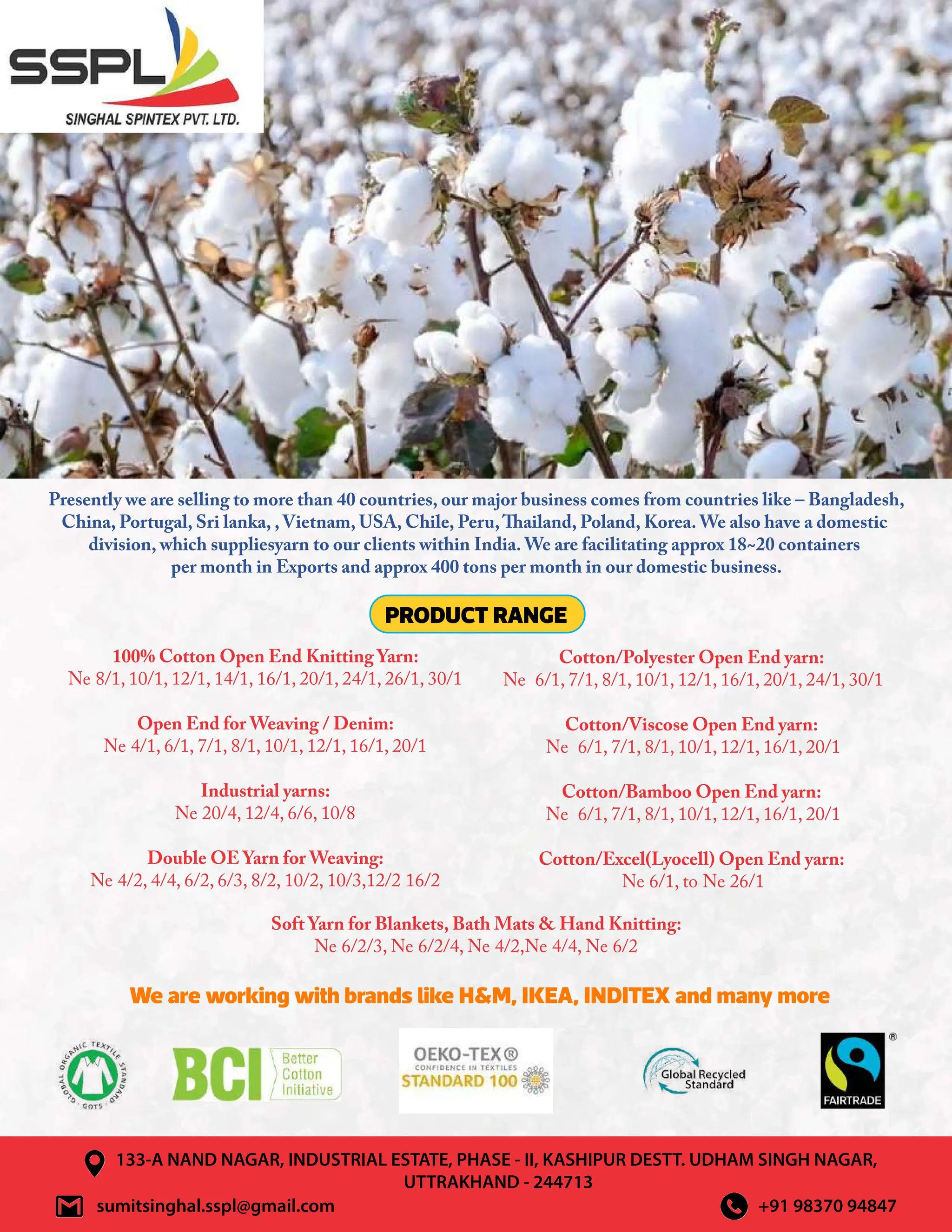 Presently we are selling to more than 40 countries, our major business comes from countries like – Bangladesh,
China, Portugal, Sri lanka, , Vietnam, USA, Chile, Peru,Thailand, Poland, Korea. We also have a domestic
division, which suppliesyarn to our clients within India. We are facilitating approx 18~20 containers
per month in Exports and approx 400 tons per month in our domestic business.
sumitsinghal.sspl@gmail.com +91 98370 94847
Soft Yarn for Blankets, Bath Mats  Hand Knitting:
Ne 6/2/3, Ne 6/2/4, Ne 4/2,Ne 4/4, Ne 6/2
133-A NAND NAGAR, INDUSTRIAL ESTATE, PHASE - II, KASHIPUR DESTT. UDHAM SINGH NAGAR,
UTTRAKHAND - 244713
PRODUCT RANGE
We are working with brands like HM, IKEA, INDITEX and many more
100% Cotton Open End Knitting Yarn:
Ne 8/1, 10/1, 12/1, 14/1, 16/1, 20/1, 24/1, 26/1, 30/1
Open End for Weaving / Denim:
Ne 4/1, 6/1, 7/1, 8/1, 10/1, 12/1, 16/1, 20/1
Industrial yarns:
Ne 20/4, 12/4, 6/6, 10/8
Double OE Yarn for Weaving:
Ne 4/2, 4/4, 6/2, 6/3, 8/2, 10/2, 10/3,12/2 16/2
Cotton/Polyester Open End yarn:
Ne 6/1, 7/1, 8/1, 10/1, 12/1, 16/1, 20/1, 24/1, 30/1
Cotton/Viscose Open End yarn:
Ne 6/1, 7/1, 8/1, 10/1, 12/1, 16/1, 20/1
Cotton/Bamboo Open End yarn:
Ne 6/1, 7/1, 8/1, 10/1, 12/1, 16/1, 20/1
Cotton/Excel(Lyocell) Open End yarn:
Ne 6/1, to Ne 26/1
 