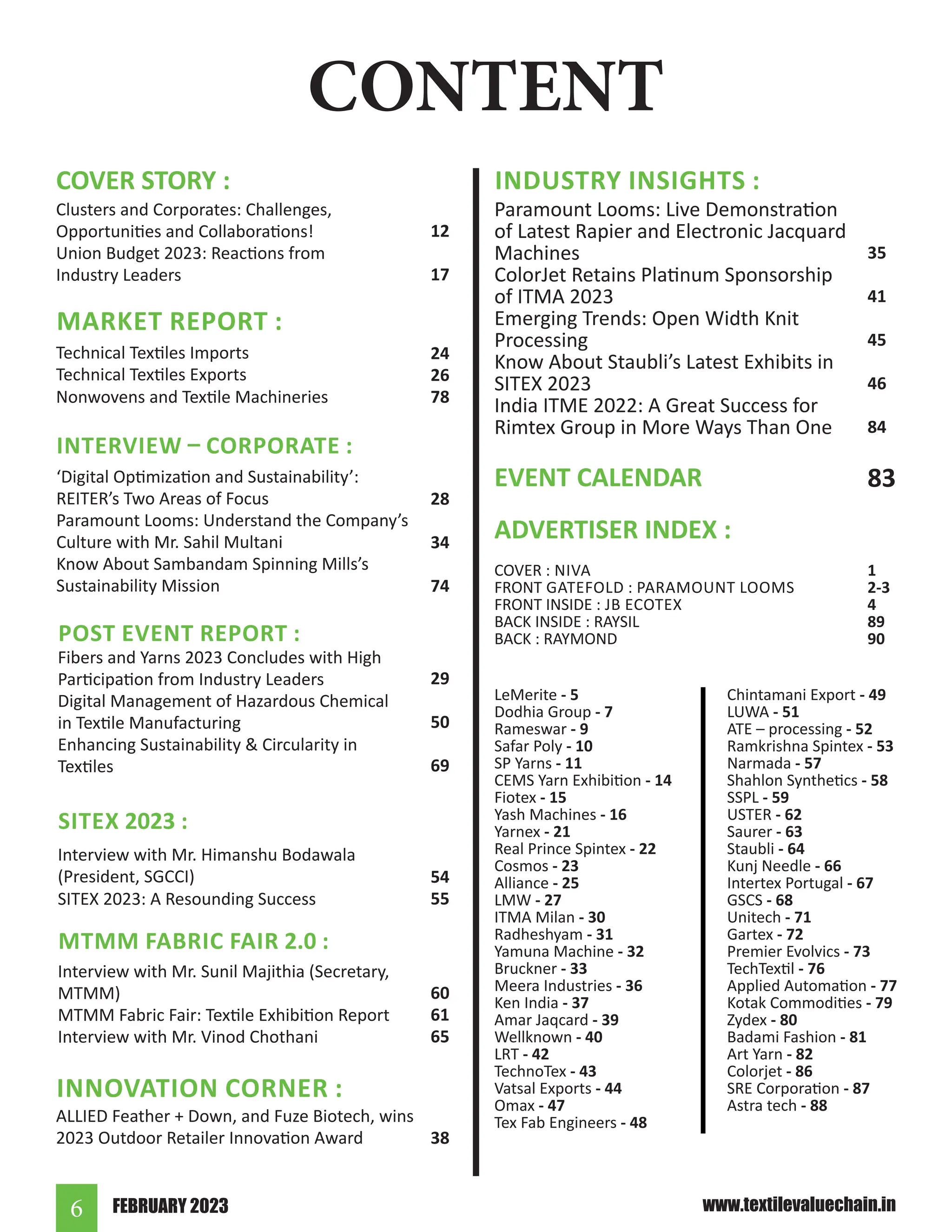 FEBRUARY 2023
6 www.textilevaluechain.in
CONTENT
ADVERTISER INDEX :
INDUSTRY INSIGHTS :
Paramount Looms: Live Demonstration
of Latest Rapier and Electronic Jacquard
Machines
ColorJet Retains Platinum Sponsorship
of ITMA 2023
Emerging Trends: Open Width Knit
Processing
Know About Staubli’s Latest Exhibits in
SITEX 2023
India ITME 2022: A Great Success for
Rimtex Group in More Ways Than One
COVER STORY :
Clusters and Corporates: Challenges,
Opportunities and Collaborations!
Union Budget 2023: Reactions from
Industry Leaders
12
17
Technical Textiles Imports
Technical Textiles Exports
Nonwovens and Textile Machineries
MARKET REPORT :
24
26
78
INTERVIEW – CORPORATE :
‘Digital Optimization and Sustainability’:
REITER’s Two Areas of Focus
Paramount Looms: Understand the Company’s
Culture with Mr. Sahil Multani
Know About Sambandam Spinning Mills’s
Sustainability Mission
28
34
74
Fibers and Yarns 2023 Concludes with High
Participation from Industry Leaders
Digital Management of Hazardous Chemical
in Textile Manufacturing
Enhancing Sustainability & Circularity in
Textiles
POST EVENT REPORT :
29
50
69
Interview with Mr. Himanshu Bodawala
(President, SGCCI)
SITEX 2023: A Resounding Success
SITEX 2023 :
54
55
Interview with Mr. Sunil Majithia (Secretary,
MTMM)
MTMM Fabric Fair: Textile Exhibition Report
Interview with Mr. Vinod Chothani
MTMM FABRIC FAIR 2.0 :
60
61
65
ALLIED Feather + Down, and Fuze Biotech, wins
2023 Outdoor Retailer Innovation Award
INNOVATION CORNER :
38
35
41
45
46
84
LeMerite - 5
Dodhia Group - 7
Rameswar - 9
Safar Poly - 10
SP Yarns - 11
CEMS Yarn Exhibition - 14
Fiotex - 15
Yash Machines - 16
Yarnex - 21
Real Prince Spintex - 22
Cosmos - 23
Alliance - 25
LMW - 27
ITMA Milan - 30
Radheshyam - 31
Yamuna Machine - 32
Bruckner - 33
Meera Industries - 36
Ken India - 37
Amar Jaqcard - 39
Wellknown - 40
LRT - 42
TechnoTex - 43
Vatsal Exports - 44
Omax - 47
Tex Fab Engineers - 48
COVER : NIVA
FRONT GATEFOLD : PARAMOUNT LOOMS
FRONT INSIDE : JB ECOTEX
BACK INSIDE : RAYSIL
BACK : RAYMOND
1
2-3
4
89
90
EVENT CALENDAR 83
Chintamani Export - 49
LUWA - 51
ATE – processing - 52
Ramkrishna Spintex - 53
Narmada - 57
Shahlon Synthetics - 58
SSPL - 59
USTER - 62
Saurer - 63
Staubli - 64
Kunj Needle - 66
Intertex Portugal - 67
GSCS - 68
Unitech - 71
Gartex - 72
Premier Evolvics - 73
TechTextil - 76
Applied Automation - 77
Kotak Commodities - 79
Zydex - 80
Badami Fashion - 81
Art Yarn - 82
Colorjet - 86
SRE Corporation - 87
Astra tech - 88
 