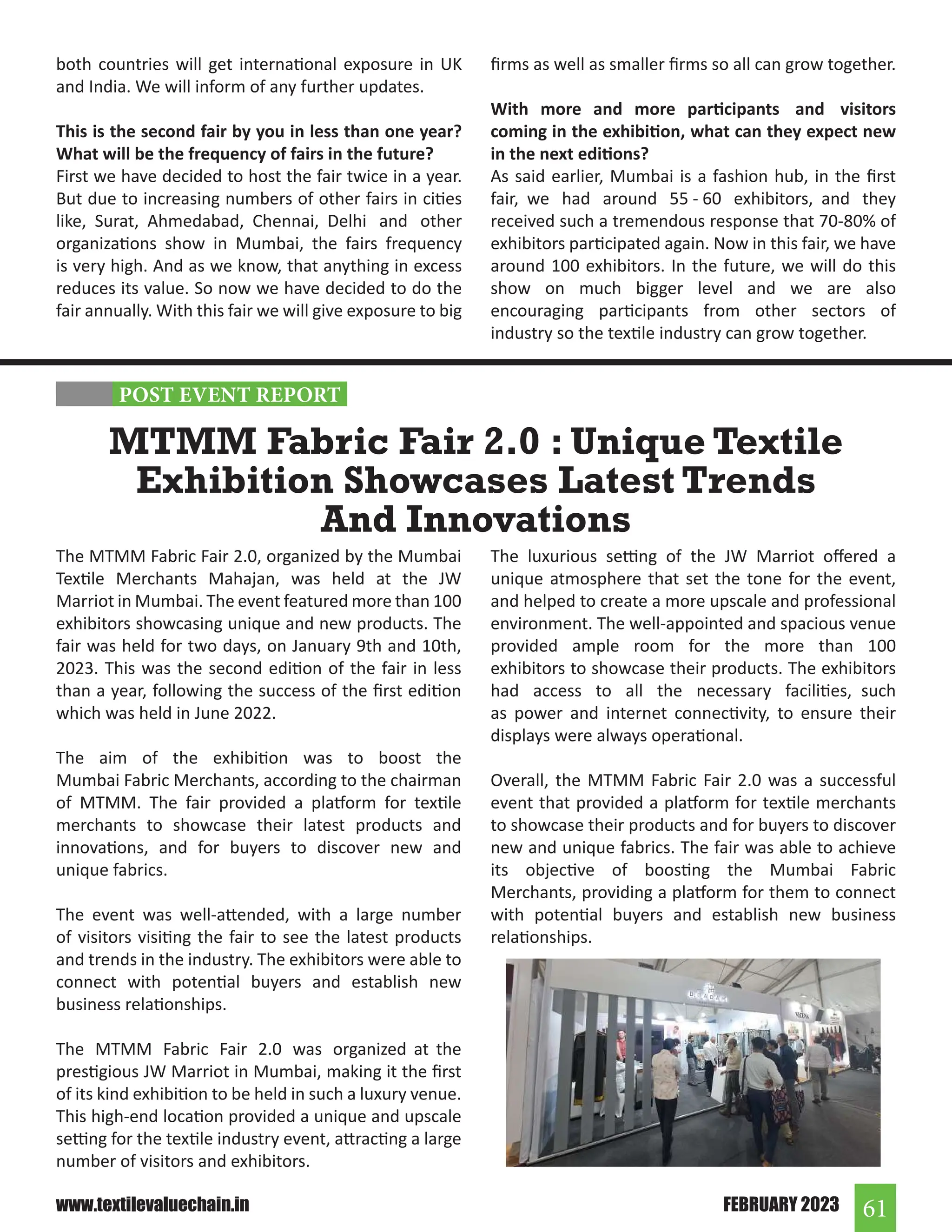 61
FEBRUARY 2023
www.textilevaluechain.in
both countries will get international exposure in UK
and India. We will inform of any further updates.
This is the second fair by you in less than one year?
What will be the frequency of fairs in the future?
First we have decided to host the fair twice in a year.
But due to increasing numbers of other fairs in cities
like, Surat, Ahmedabad, Chennai, Delhi and other
organizations show in Mumbai, the fairs frequency
is very high. And as we know, that anything in excess
reduces its value. So now we have decided to do the
fair annually. With this fair we will give exposure to big
The MTMM Fabric Fair 2.0, organized by the Mumbai
Textile Merchants Mahajan, was held at the JW
Marriot in Mumbai. The event featured more than 100
exhibitors showcasing unique and new products. The
fair was held for two days, on January 9th and 10th,
2023. This was the second edition of the fair in less
than a year, following the success of the first edition
which was held in June 2022.
The aim of the exhibition was to boost the
Mumbai Fabric Merchants, according to the chairman
of MTMM. The fair provided a platform for textile
merchants to showcase their latest products and
innovations, and for buyers to discover new and
unique fabrics.
The event was well-attended, with a large number
of visitors visiting the fair to see the latest products
and trends in the industry. The exhibitors were able to
connect with potential buyers and establish new
business relationships.
The MTMM Fabric Fair 2.0 was organized at the
prestigious JW Marriot in Mumbai, making it the first
of its kind exhibition to be held in such a luxury venue.
This high-end location provided a unique and upscale
setting for the textile industry event, attracting a large
number of visitors and exhibitors.
MTMM Fabric Fair 2.0 : Unique Textile
Exhibition Showcases Latest Trends
And Innovations
The luxurious setting of the JW Marriot offered a
unique atmosphere that set the tone for the event,
and helped to create a more upscale and professional
environment. The well-appointed and spacious venue
provided ample room for the more than 100
exhibitors to showcase their products. The exhibitors
had access to all the necessary facilities, such
as power and internet connectivity, to ensure their
displays were always operational.
Overall, the MTMM Fabric Fair 2.0 was a successful
event that provided a platform for textile merchants
to showcase their products and for buyers to discover
new and unique fabrics. The fair was able to achieve
its objective of boosting the Mumbai Fabric
Merchants, providing a platform for them to connect
with potential buyers and establish new business
relationships.
firms as well as smaller firms so all can grow together.
With more and more participants and visitors
coming in the exhibition, what can they expect new
in the next editions?
As said earlier, Mumbai is a fashion hub, in the first
fair, we had around 55 - 60 exhibitors, and they
received such a tremendous response that 70-80% of
exhibitors participated again. Now in this fair, we have
around 100 exhibitors. In the future, we will do this
show on much bigger level and we are also
encouraging participants from other sectors of
industry so the textile industry can grow together.
POST EVENT REPORT
 