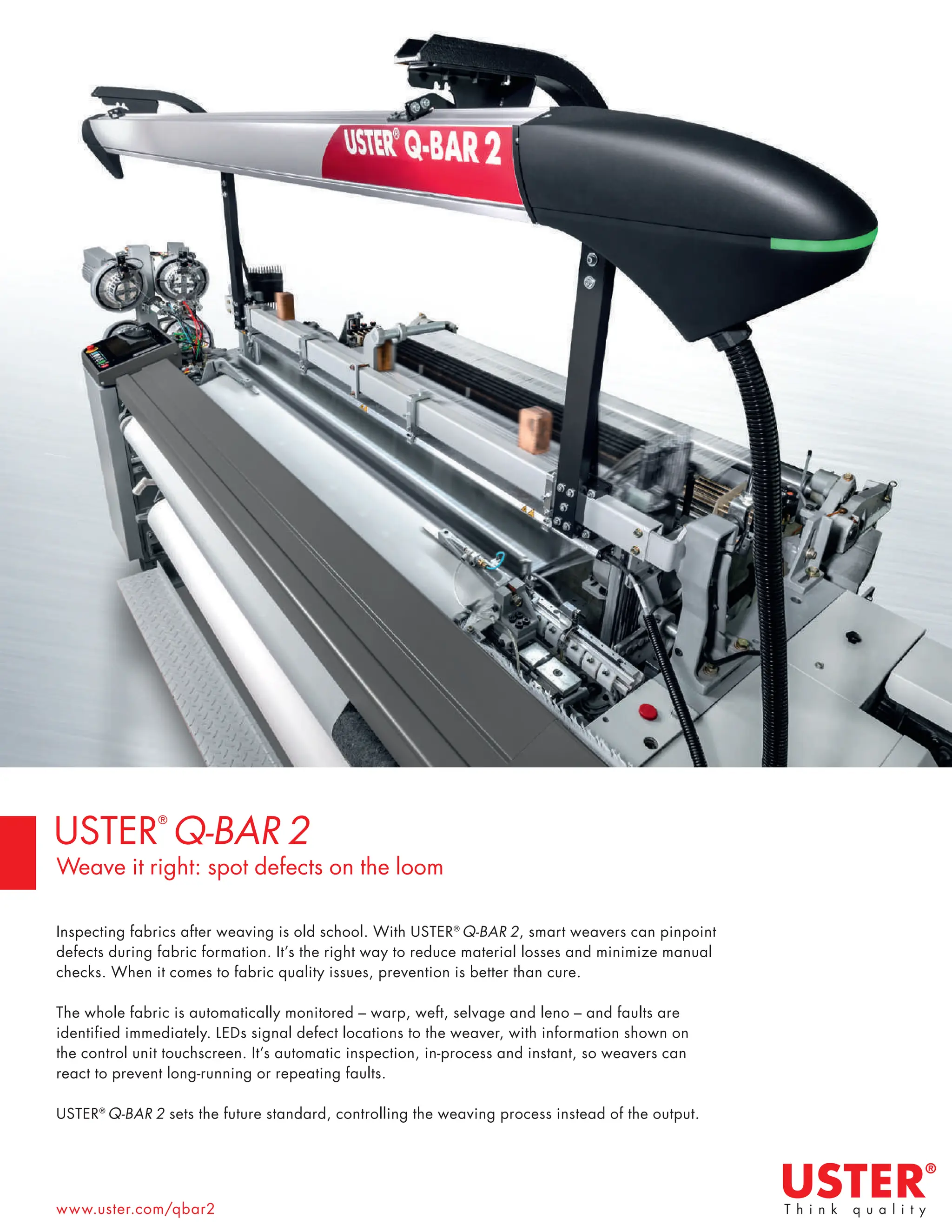 www.uster.com/qbar2
Inspecting fabrics after weaving is old school. With USTER®
Q-BAR 2, smart weavers can pinpoint
defects during fabric formation. It’s the right way to reduce material losses and minimize manual
checks. When it comes to fabric quality issues, prevention is better than cure.
The whole fabric is automatically monitored – warp, weft, selvage and leno – and faults are
identified immediately. LEDs signal defect locations to the weaver, with information shown on
the control unit touchscreen. It’s automatic inspection, in-process and instant, so weavers can
react to prevent long-running or repeating faults.
USTER®
Q-BAR 2 sets the future standard, controlling the weaving process instead of the output.
USTER
®
Q-BAR 2
Weave it right: spot defects on the loom
 
