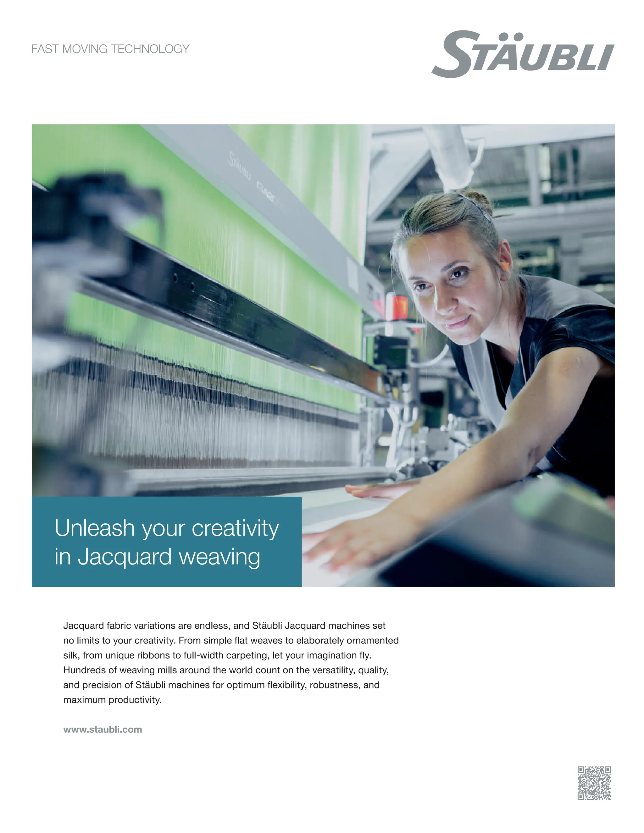 Unleash your creativity
in Jacquard weaving
Jacquard fabric variations are endless, and Stäubli Jacquard machines set
no limits to your creativity. From simple flat weaves to elaborately ornamented
silk, from unique ribbons to full-width carpeting, let your imagination fly.
Hundreds of weaving mills around the world count on the versatility, quality,
and precision of Stäubli machines for optimum flexibility, robustness, and
maximum productivity.
www.staubli.com
 