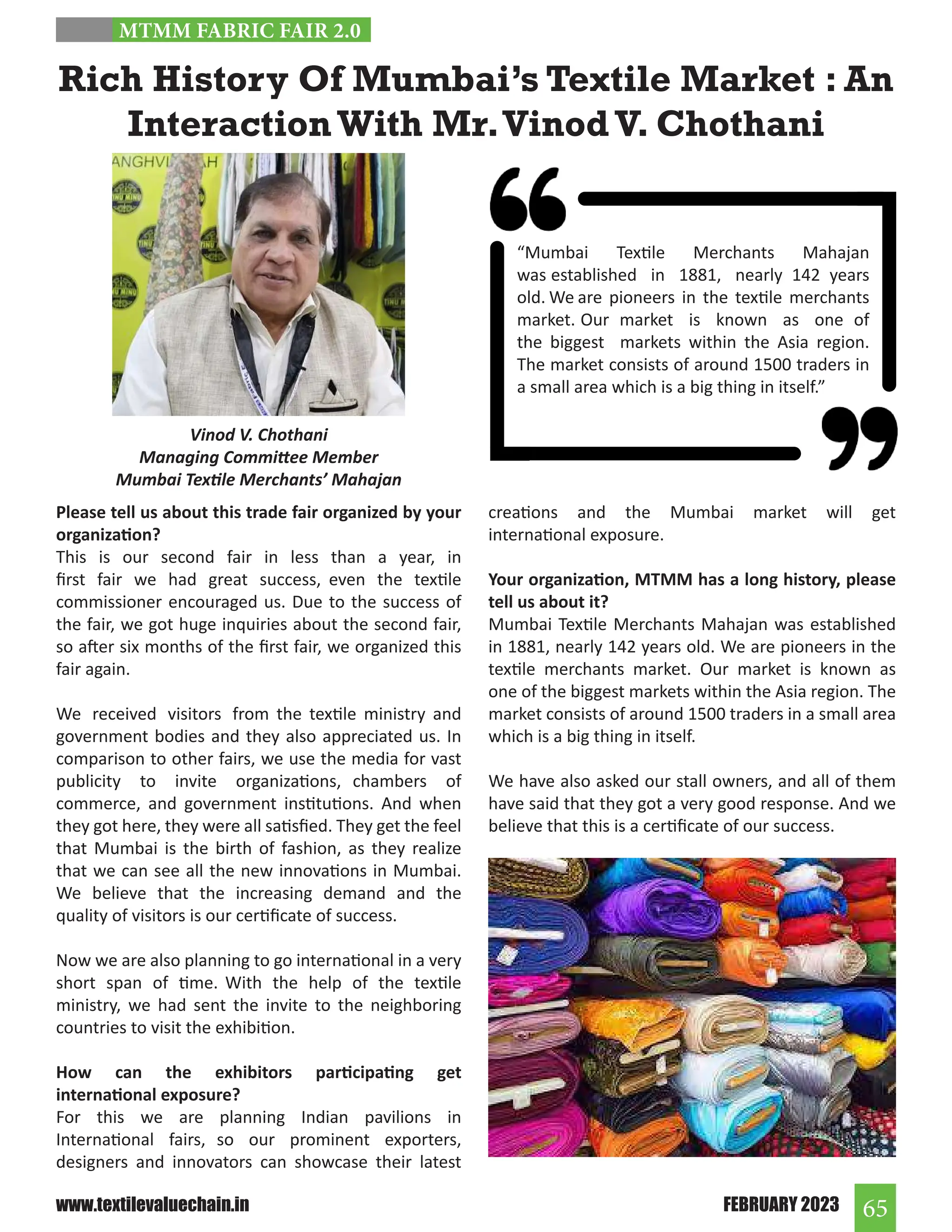 65
FEBRUARY 2023
www.textilevaluechain.in
Please tell us about this trade fair organized by your
organization?
This is our second fair in less than a year, in
first fair we had great success, even the textile
commissioner encouraged us. Due to the success of
the fair, we got huge inquiries about the second fair,
so after six months of the first fair, we organized this
fair again.
We received visitors from the textile ministry and
government bodies and they also appreciated us. In
comparison to other fairs, we use the media for vast
publicity to invite organizations, chambers of
commerce, and government institutions. And when
they got here, they were all satisfied. They get the feel
that Mumbai is the birth of fashion, as they realize
that we can see all the new innovations in Mumbai.
We believe that the increasing demand and the
quality of visitors is our certificate of success.
Now we are also planning to go international in a very
short span of time. With the help of the textile
ministry, we had sent the invite to the neighboring
countries to visit the exhibition.
How can the exhibitors participating get
international exposure?
For this we are planning Indian pavilions in
International fairs, so our prominent exporters,
designers and innovators can showcase their latest
Rich History Of Mumbai’s Textile Market : An
Interaction With Mr.VinodV. Chothani
creations and the Mumbai market will get
international exposure.
Your organization, MTMM has a long history, please
tell us about it?
Mumbai Textile Merchants Mahajan was established
in 1881, nearly 142 years old. We are pioneers in the
textile merchants market. Our market is known as
one of the biggest markets within the Asia region. The
market consists of around 1500 traders in a small area
which is a big thing in itself.
We have also asked our stall owners, and all of them
have said that they got a very good response. And we
believe that this is a certificate of our success.
Vinod V. Chothani
Managing Committee Member
Mumbai Textile Merchants’ Mahajan
MTMM FABRIC FAIR 2.0
“Mumbai Textile Merchants Mahajan
was established in 1881, nearly 142 years
old. We are pioneers in the textile merchants
market. Our market is known as one of
the biggest markets within the Asia region.
The market consists of around 1500 traders in
a small area which is a big thing in itself.”
 