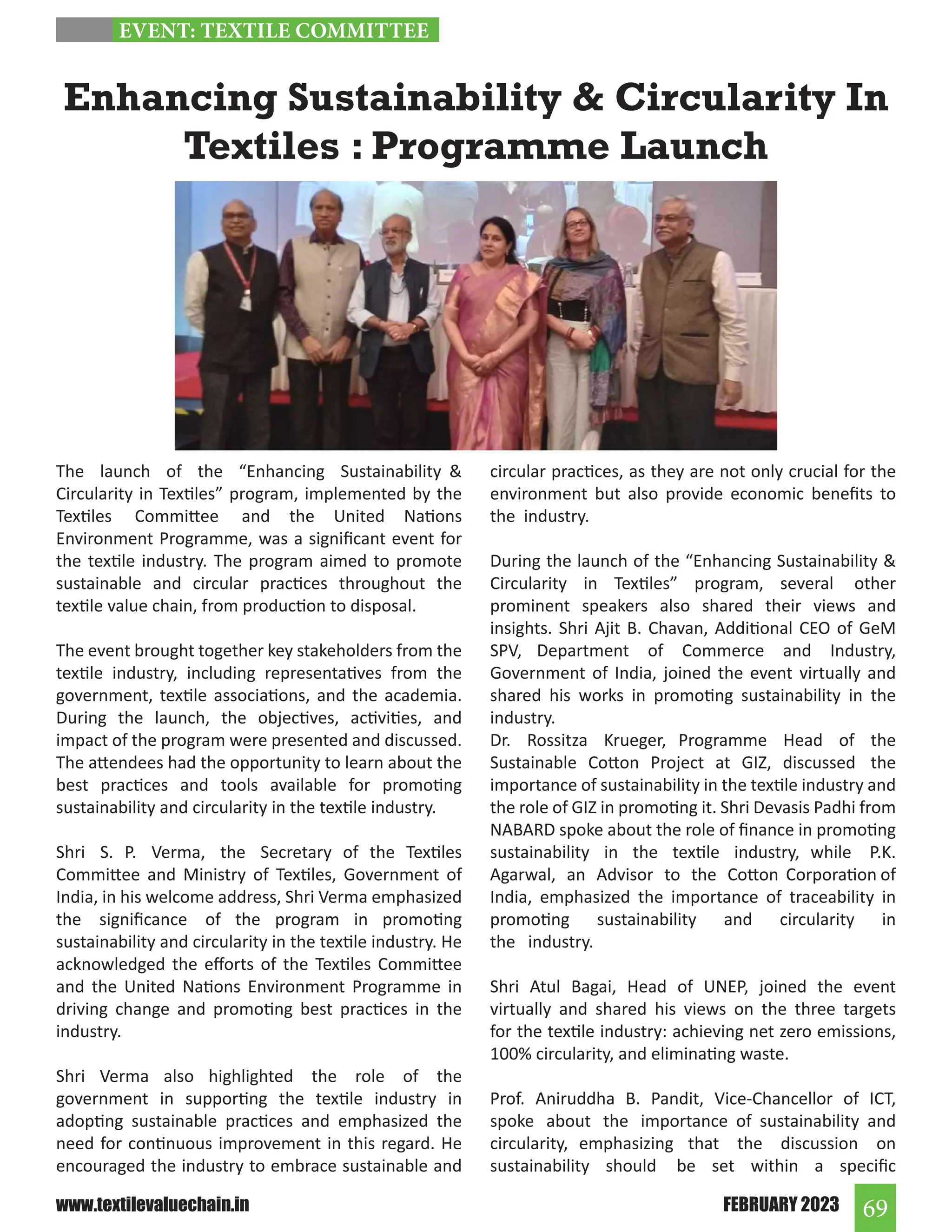 69
FEBRUARY 2023
www.textilevaluechain.in
The launch of the “Enhancing Sustainability 
Circularity in Textiles” program, implemented by the
Textiles Committee and the United Nations
Environment Programme, was a significant event for
the textile industry. The program aimed to promote
sustainable and circular practices throughout the
textile value chain, from production to disposal.
The event brought together key stakeholders from the
textile industry, including representatives from the
government, textile associations, and the academia.
During the launch, the objectives, activities, and
impact of the program were presented and discussed.
The attendees had the opportunity to learn about the
best practices and tools available for promoting
sustainability and circularity in the textile industry.
Shri S. P. Verma, the Secretary of the Textiles
Committee and Ministry of Textiles, Government of
India, in his welcome address, Shri Verma emphasized
the significance of the program in promoting
sustainability and circularity in the textile industry. He
acknowledged the efforts of the Textiles Committee
and the United Nations Environment Programme in
driving change and promoting best practices in the
industry.
Shri Verma also highlighted the role of the
government in supporting the textile industry in
adopting sustainable practices and emphasized the
need for continuous improvement in this regard. He
encouraged the industry to embrace sustainable and
circular practices, as they are not only crucial for the
environment but also provide economic benefits to
the industry.
During the launch of the “Enhancing Sustainability 
Circularity in Textiles” program, several other
prominent speakers also shared their views and
insights. Shri Ajit B. Chavan, Additional CEO of GeM
SPV, Department of Commerce and Industry,
Government of India, joined the event virtually and
shared his works in promoting sustainability in the
industry.
Dr. Rossitza Krueger, Programme Head of the
Sustainable Cotton Project at GIZ, discussed the
importance of sustainability in the textile industry and
the role of GIZ in promoting it. Shri Devasis Padhi from
NABARD spoke about the role of finance in promoting
sustainability in the textile industry, while P.K.
Agarwal, an Advisor to the Cotton Corporation of
India, emphasized the importance of traceability in
promoting sustainability and circularity in
the industry.
Shri Atul Bagai, Head of UNEP, joined the event
virtually and shared his views on the three targets
for the textile industry: achieving net zero emissions,
100% circularity, and eliminating waste.
Prof. Aniruddha B. Pandit, Vice-Chancellor of ICT,
spoke about the importance of sustainability and
circularity, emphasizing that the discussion on
sustainability should be set within a specific
Enhancing Sustainability  Circularity In
Textiles : Programme Launch
EVENT: TEXTILE COMMITTEE
 