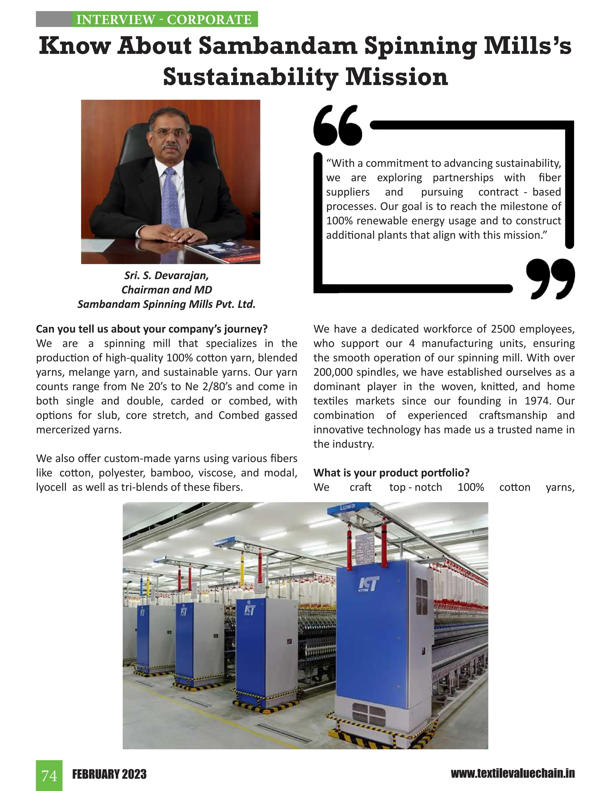 FEBRUARY 2023
74 www.textilevaluechain.in
Can you tell us about your company’s journey?
We are a spinning mill that specializes in the
production of high-quality 100% cotton yarn, blended
yarns, melange yarn, and sustainable yarns. Our yarn
counts range from Ne 20’s to Ne 2/80’s and come in
both single and double, carded or combed, with
options for slub, core stretch, and Combed gassed
mercerized yarns.
We also offer custom-made yarns using various fibers
like cotton, polyester, bamboo, viscose, and modal,
lyocell as well as tri-blends of these fibers.
We have a dedicated workforce of 2500 employees,
who support our 4 manufacturing units, ensuring
the smooth operation of our spinning mill. With over
200,000 spindles, we have established ourselves as a
dominant player in the woven, knitted, and home
textiles markets since our founding in 1974. Our
combination of experienced craftsmanship and
innovative technology has made us a trusted name in
the industry.
What is your product portfolio?
We craft top - notch 100% cotton yarns,
Know About Sambandam Spinning Mills’s
Sustainability Mission
INTERVIEW - CORPORATE
Sri. S. Devarajan,
Chairman and MD
Sambandam Spinning Mills Pvt. Ltd.
“With a commitment to advancing sustainability,
we are exploring partnerships with fiber
suppliers and pursuing contract - based
processes. Our goal is to reach the milestone of
100% renewable energy usage and to construct
additional plants that align with this mission.”
 