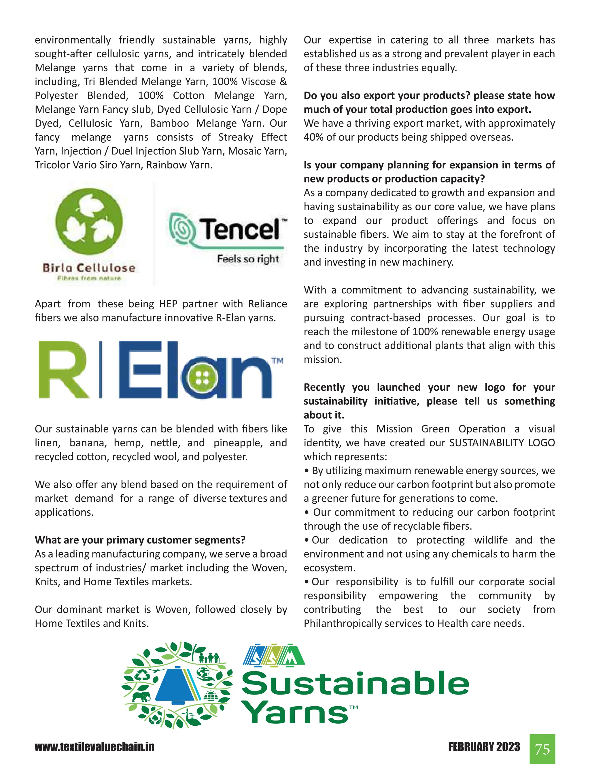 75
FEBRUARY 2023
www.textilevaluechain.in
environmentally friendly sustainable yarns, highly
sought-after cellulosic yarns, and intricately blended
Melange yarns that come in a variety of blends,
including, Tri Blended Melange Yarn, 100% Viscose 
Polyester Blended, 100% Cotton Melange Yarn,
Melange Yarn Fancy slub, Dyed Cellulosic Yarn / Dope
Dyed, Cellulosic Yarn, Bamboo Melange Yarn. Our
fancy melange yarns consists of Streaky Effect
Yarn, Injection / Duel Injection Slub Yarn, Mosaic Yarn,
Tricolor Vario Siro Yarn, Rainbow Yarn.
Apart from these being HEP partner with Reliance
fibers we also manufacture innovative R-Elan yarns.
Our sustainable yarns can be blended with fibers like
linen, banana, hemp, nettle, and pineapple, and
recycled cotton, recycled wool, and polyester.
We also offer any blend based on the requirement of
market demand for a range of diverse textures and
applications.
What are your primary customer segments?
As a leading manufacturing company, we serve a broad
spectrum of industries/ market including the Woven,
Knits, and Home Textiles markets.
Our dominant market is Woven, followed closely by
Home Textiles and Knits.
Our expertise in catering to all three markets has
established us as a strong and prevalent player in each
of these three industries equally.
Do you also export your products? please state how
much of your total production goes into export.
We have a thriving export market, with approximately
40% of our products being shipped overseas.
Is your company planning for expansion in terms of
new products or production capacity?
As a company dedicated to growth and expansion and
having sustainability as our core value, we have plans
to expand our product offerings and focus on
sustainable fibers. We aim to stay at the forefront of
the industry by incorporating the latest technology
and investing in new machinery.
With a commitment to advancing sustainability, we
are exploring partnerships with fiber suppliers and
pursuing contract-based processes. Our goal is to
reach the milestone of 100% renewable energy usage
and to construct additional plants that align with this
mission.
Recently you launched your new logo for your
sustainability initiative, please tell us something
about it.
To give this Mission Green Operation a visual
identity, we have created our SUSTAINABILITY LOGO
which represents:
• By utilizing maximum renewable energy sources, we
not only reduce our carbon footprint but also promote
a greener future for generations to come.
• Our commitment to reducing our carbon footprint
through the use of recyclable fibers.
• Our dedication to protecting wildlife and the
environment and not using any chemicals to harm the
ecosystem.
• Our responsibility is to fulfill our corporate social
responsibility empowering the community by
contributing the best to our society from
Philanthropically services to Health care needs.
 