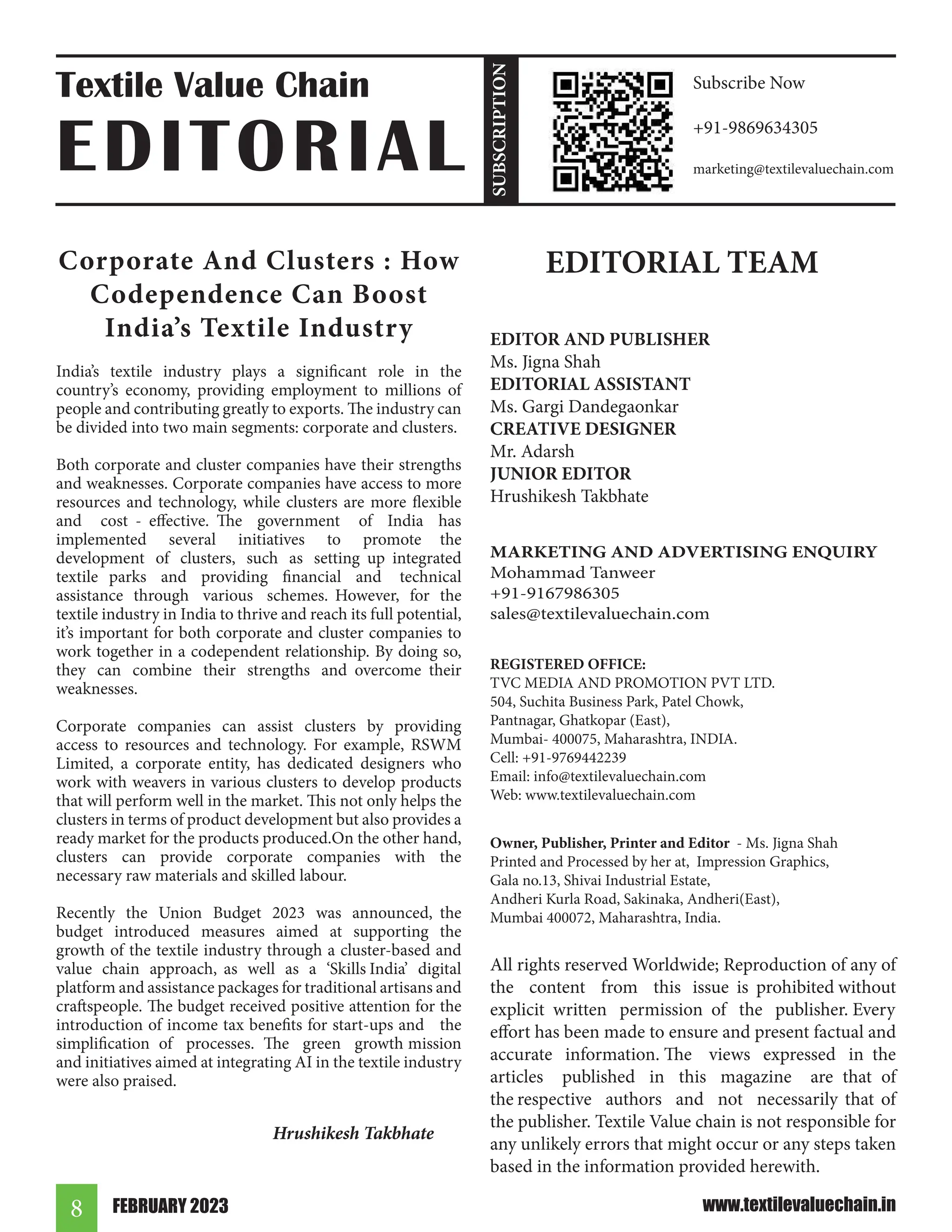 FEBRUARY 2023
8 www.textilevaluechain.in
Corporate And Clusters : How
Codependence Can Boost
India’s Textile Industry
India’s textile industry plays a significant role in the
country’s economy, providing employment to millions of
people and contributing greatly to exports. The industry can
be divided into two main segments: corporate and clusters.
Both corporate and cluster companies have their strengths
and weaknesses. Corporate companies have access to more
resources and technology, while clusters are more flexible
and cost - effective. The government of India has
implemented several initiatives to promote the
development of clusters, such as setting up integrated
textile parks and providing financial and technical
assistance through various schemes. However, for the
textile industry in India to thrive and reach its full potential,
it’s important for both corporate and cluster companies to
work together in a codependent relationship. By doing so,
they can combine their strengths and overcome their
weaknesses.
Corporate companies can assist clusters by providing
access to resources and technology. For example, RSWM
Limited, a corporate entity, has dedicated designers who
work with weavers in various clusters to develop products
that will perform well in the market. This not only helps the
clusters in terms of product development but also provides a
ready market for the products produced.On the other hand,
clusters can provide corporate companies with the
necessary raw materials and skilled labour.
Recently the Union Budget 2023 was announced, the
budget introduced measures aimed at supporting the
growth of the textile industry through a cluster-based and
value chain approach, as well as a ‘Skills India’ digital
platform and assistance packages for traditional artisans and
craftspeople. The budget received positive attention for the
introduction of income tax benefits for start-ups and the
simplification of processes. The green growth mission
and initiatives aimed at integrating AI in the textile industry
were also praised.
Hrushikesh Takbhate
EDITORIAL TEAM
EDITOR AND PUBLISHER
Ms. Jigna Shah
EDITORIAL ASSISTANT
Ms. Gargi Dandegaonkar
CREATIVE DESIGNER
Mr. Adarsh
JUNIOR EDITOR
Hrushikesh Takbhate
MARKETING AND ADVERTISING ENQUIRY
Mohammad Tanweer
+91-9167986305
sales@textilevaluechain.com
REGISTERED OFFICE:
TVC MEDIA AND PROMOTION PVT LTD.
504, Suchita Business Park, Patel Chowk,
Pantnagar, Ghatkopar (East),
Mumbai- 400075, Maharashtra, INDIA.
Cell: +91-9769442239
Email: info@textilevaluechain.com
Web: www.textilevaluechain.com
Owner, Publisher, Printer and Editor - Ms. Jigna Shah
Printed and Processed by her at, Impression Graphics,
Gala no.13, Shivai Industrial Estate,
Andheri Kurla Road, Sakinaka, Andheri(East),
Mumbai 400072, Maharashtra, India.
All rights reserved Worldwide; Reproduction of any of
the content from this issue is prohibited without
explicit written permission of the publisher. Every
effort has been made to ensure and present factual and
accurate information. The views expressed in the
articles published in this magazine are that of
the respective authors and not necessarily that of
the publisher. Textile Value chain is not responsible for
any unlikely errors that might occur or any steps taken
based in the information provided herewith.
Textile Value Chain
EDITORIAL
Subscribe Now
+91-9869634305
marketing@textilevaluechain.com
SUBSCRIPTION
 