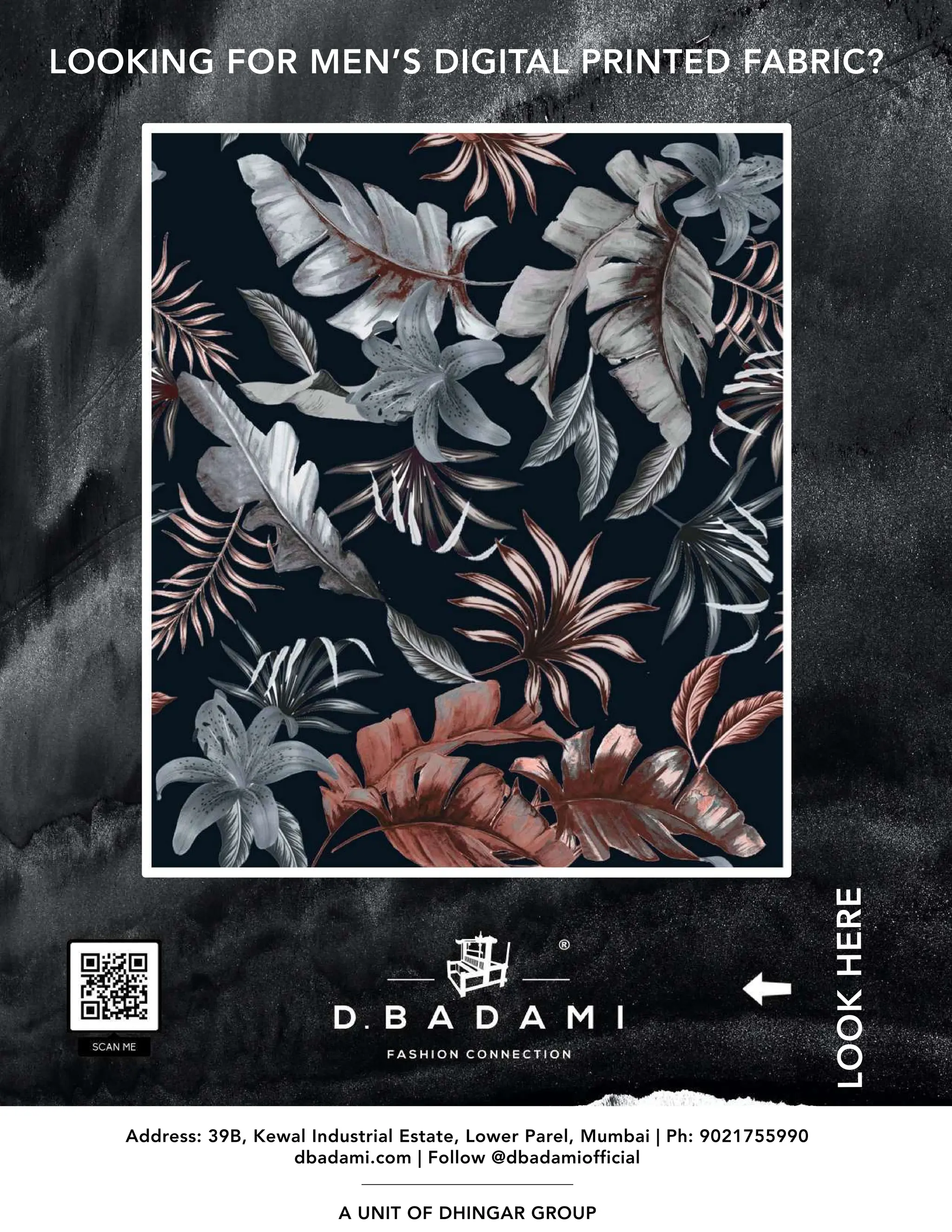 LOOKING FOR MEN’S DIGITAL PRINTED FABRIC?
Address: 39B, Kewal Industrial Estate, Lower Parel, Mumbai | Ph: 9021755990
dbadami.com | Follow @dbadamiofficial
A UNIT OF DHINGAR GROUP
LOOK
HERE
 