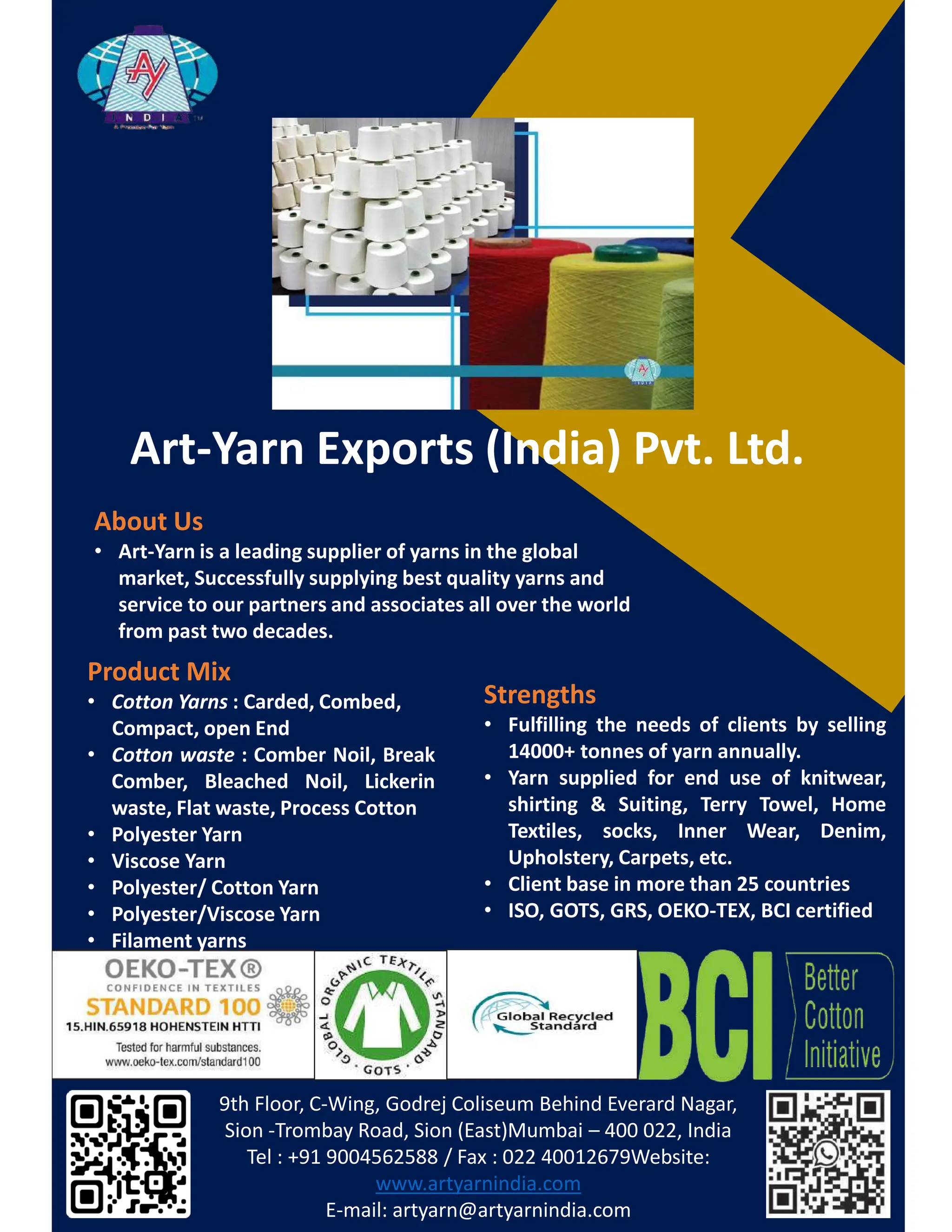 ƌƚͲzĂƌŶǆƉŽƌƚƐ;/ŶĚŝĂͿWǀƚ͘ƚĚ͘
WƌŽĚƵĐƚDŝǆ
• ŽƚƚŽŶ zĂƌŶƐ ͗ ĂƌĚĞĚ͕ ŽŵďĞĚ͕
ŽŵƉĂĐƚ͕ ŽƉĞŶ ŶĚ
• ŽƚƚŽŶ ǁĂƐƚĞ ͗ ŽŵďĞƌ EŽŝů͕ ƌĞĂŬ
ŽŵďĞƌ͕ ůĞĂĐŚĞĚ EŽŝů͕ ŝĐŬĞƌŝŶ
ǁĂƐƚĞ͕ ůĂƚ ǁĂƐƚĞ͕ WƌŽĐĞƐƐ ŽƚƚŽŶ
• WŽůǇĞƐƚĞƌ zĂƌŶ
• sŝƐĐŽƐĞ zĂƌŶ
• WŽůǇĞƐƚĞƌͬ ŽƚƚŽŶ zĂƌŶ
• WŽůǇĞƐƚĞƌͬsŝƐĐŽƐĞ zĂƌŶ
• ŝůĂŵĞŶƚ ǇĂƌŶƐ
���������������������������������������������������������
������������� ������������������������– ���������������
��������������������������������������������������
��������������������
��������������������������������
ďŽƵƚhƐ
• ƌƚͲzĂƌŶŝƐĂůĞĂĚŝŶŐƐƵƉƉůŝĞƌŽĨǇĂƌŶƐŝŶƚŚĞŐůŽďĂů
ŵĂƌŬĞƚ͕^ƵĐĐĞƐƐĨƵůůǇƐƵƉƉůǇŝŶŐďĞƐƚƋƵĂůŝƚǇǇĂƌŶƐĂŶĚ
ƐĞƌǀŝĐĞƚŽŽƵƌƉĂƌƚŶĞƌƐĂŶĚĂƐƐŽĐŝĂƚĞƐĂůůŽǀĞƌƚŚĞǁŽƌůĚ
ĨƌŽŵƉĂƐƚ ƚǁŽĚĞĐĂĚĞƐ͘
^ƚƌĞŶŐƚŚƐ
• ƵůĨŝůůŝŶŐ ƚŚĞ ŶĞĞĚƐ ŽĨ ĐůŝĞŶƚƐ ďǇ ƐĞůůŝŶŐ
ϭϰϬϬϬн ƚŽŶŶĞƐ ŽĨ ǇĂƌŶ ĂŶŶƵĂůůǇ͘
• zĂƌŶ ƐƵƉƉůŝĞĚ ĨŽƌ ĞŶĚ ƵƐĞ ŽĨ ŬŶŝƚǁĞĂƌ͕
ƐŚŝƌƚŝŶŐ Θ ^ƵŝƚŝŶŐ͕ dĞƌƌǇ dŽǁĞů͕ ,ŽŵĞ
dĞǆƚŝůĞƐ͕ ƐŽĐŬƐ͕ /ŶŶĞƌ tĞĂƌ͕ ĞŶŝŵ͕
hƉŚŽůƐƚĞƌǇ͕ ĂƌƉĞƚƐ͕ ĞƚĐ͘
• ůŝĞŶƚ ďĂƐĞ ŝŶ ŵŽƌĞ ƚŚĂŶ Ϯϱ ĐŽƵŶƚƌŝĞƐ
• /^K͕ 'Kd^͕ 'Z^͕ KKͲdy͕ / ĐĞƌƚŝĨŝĞĚ
 