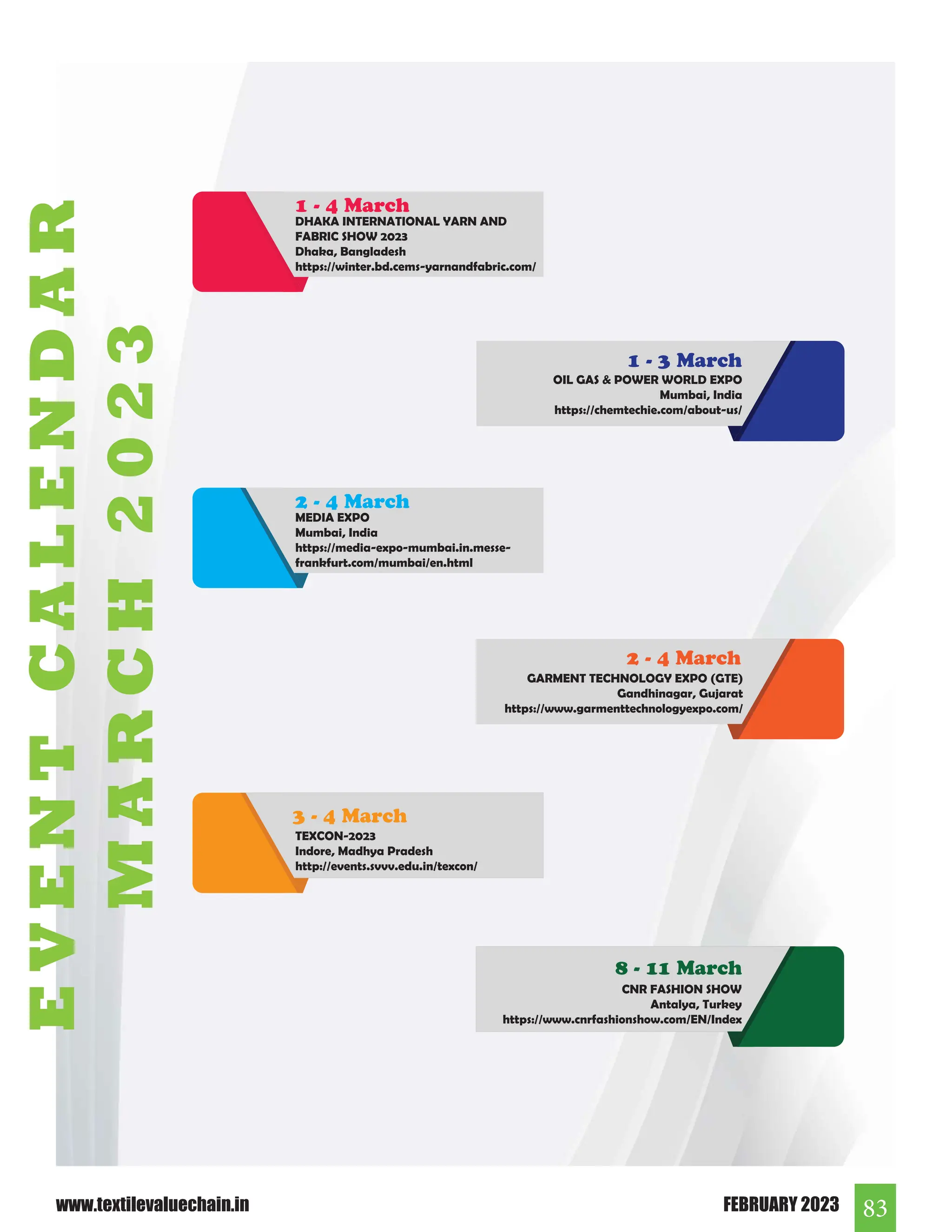 83
FEBRUARY 2023
www.textilevaluechain.in
OIL GAS  POWER WORLD EXPO
Mumbai, India
https://chemtechie.com/about-us/
1 - 3 March
CNR FASHION SHOW
Antalya, Turkey
https://www.cnrfashionshow.com/EN/Index
8 - 11 March
TEXCON-2023
Indore, Madhya Pradesh
http://events.svvv.edu.in/texcon/
GARMENT TECHNOLOGY EXPO (GTE)
Gandhinagar, Gujarat
https://www.garmenttechnologyexpo.com/
2 - 4 March
3 - 4 March
MEDIA EXPO
Mumbai, India
https://media-expo-mumbai.in.messe-
frankfurt.com/mumbai/en.html
2 - 4 March
DHAKA INTERNATIONAL YARN AND
FABRIC SHOW 2023
Dhaka, Bangladesh
https://winter.bd.cems-yarnandfabric.com/
1 - 4 March
E
V
E
N
T
C
A
L
E
N
D
A
R
M
A
R
C
H
2
0
2
3
 