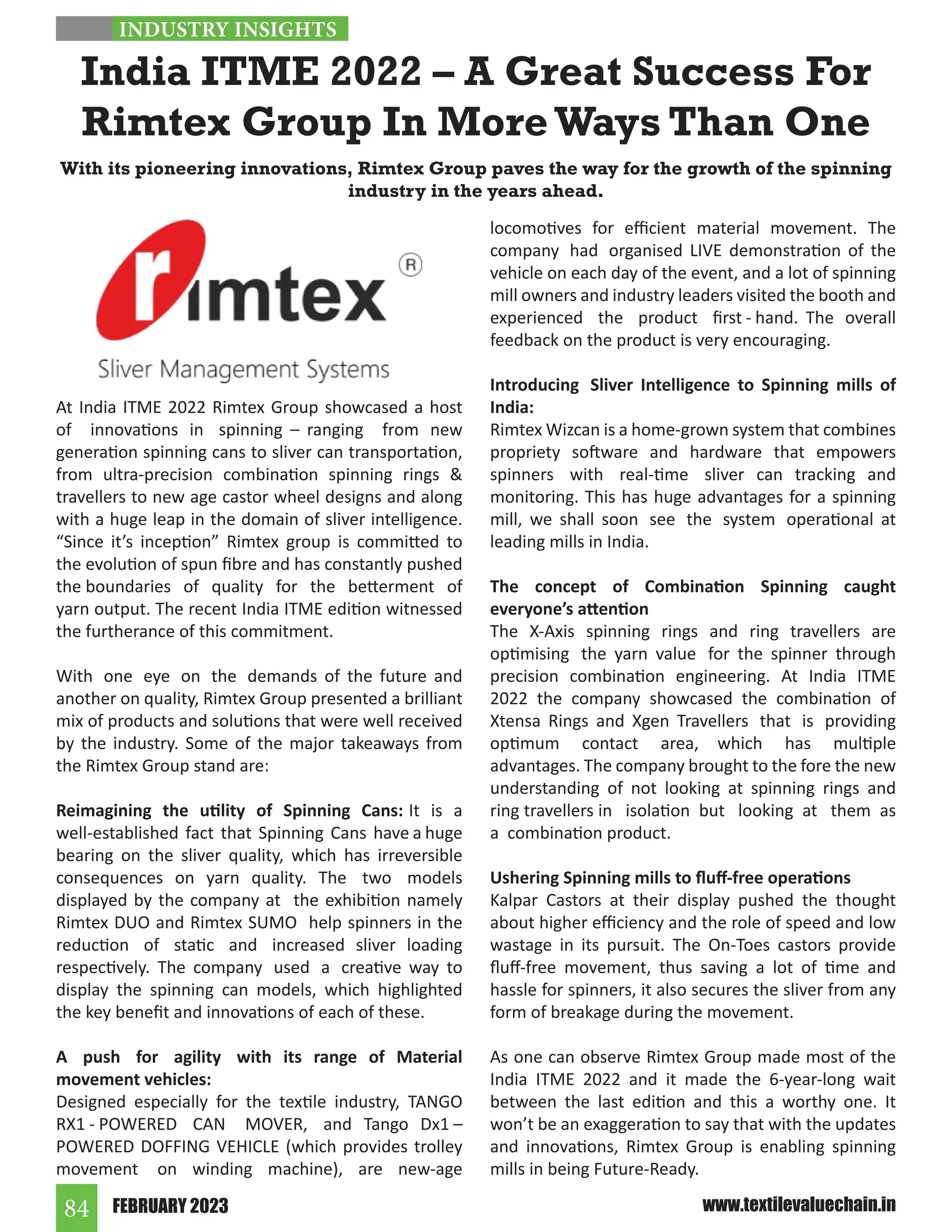FEBRUARY 2023
84 www.textilevaluechain.in
At India ITME 2022 Rimtex Group showcased a host
of innovations in spinning – ranging from new
generation spinning cans to sliver can transportation,
from ultra-precision combination spinning rings 
travellers to new age castor wheel designs and along
with a huge leap in the domain of sliver intelligence.
“Since it’s inception” Rimtex group is committed to
the evolution of spun fibre and has constantly pushed
the boundaries of quality for the betterment of
yarn output. The recent India ITME edition witnessed
the furtherance of this commitment.
With one eye on the demands of the future and
another on quality, Rimtex Group presented a brilliant
mix of products and solutions that were well received
by the industry. Some of the major takeaways from
the Rimtex Group stand are:
Reimagining the utility of Spinning Cans: It is a
well-established fact that Spinning Cans have a huge
bearing on the sliver quality, which has irreversible
consequences on yarn quality. The two models
displayed by the company at the exhibition namely
Rimtex DUO and Rimtex SUMO help spinners in the
reduction of static and increased sliver loading
respectively. The company used a creative way to
display the spinning can models, which highlighted
the key benefit and innovations of each of these.
A push for agility with its range of Material
movement vehicles:
Designed especially for the textile industry, TANGO
RX1 - POWERED CAN MOVER, and Tango Dx1 –
POWERED DOFFING VEHICLE (which provides trolley
movement on winding machine), are new-age
locomotives for efficient material movement. The
company had organised LIVE demonstration of the
vehicle on each day of the event, and a lot of spinning
mill owners and industry leaders visited the booth and
experienced the product first - hand. The overall
feedback on the product is very encouraging.
Introducing Sliver Intelligence to Spinning mills of
India:
Rimtex Wizcan is a home-grown system that combines
propriety software and hardware that empowers
spinners with real-time sliver can tracking and
monitoring. This has huge advantages for a spinning
mill, we shall soon see the system operational at
leading mills in India.
The concept of Combination Spinning caught
everyone’s attention
The X-Axis spinning rings and ring travellers are
optimising the yarn value for the spinner through
precision combination engineering. At India ITME
2022 the company showcased the combination of
Xtensa Rings and Xgen Travellers that is providing
optimum contact area, which has multiple
advantages. The company brought to the fore the new
understanding of not looking at spinning rings and
ring travellers in isolation but looking at them as
a combination product.
Ushering Spinning mills to fluff-free operations
Kalpar Castors at their display pushed the thought
about higher efficiency and the role of speed and low
wastage in its pursuit. The On-Toes castors provide
fluff-free movement, thus saving a lot of time and
hassle for spinners, it also secures the sliver from any
form of breakage during the movement.
As one can observe Rimtex Group made most of the
India ITME 2022 and it made the 6-year-long wait
between the last edition and this a worthy one. It
won’t be an exaggeration to say that with the updates
and innovations, Rimtex Group is enabling spinning
mills in being Future-Ready.
India ITME 2022 – A Great Success For
Rimtex Group In More Ways Than One
With its pioneering innovations, Rimtex Group paves the way for the growth of the spinning
industry in the years ahead.
INDUSTRY INSIGHTS
 