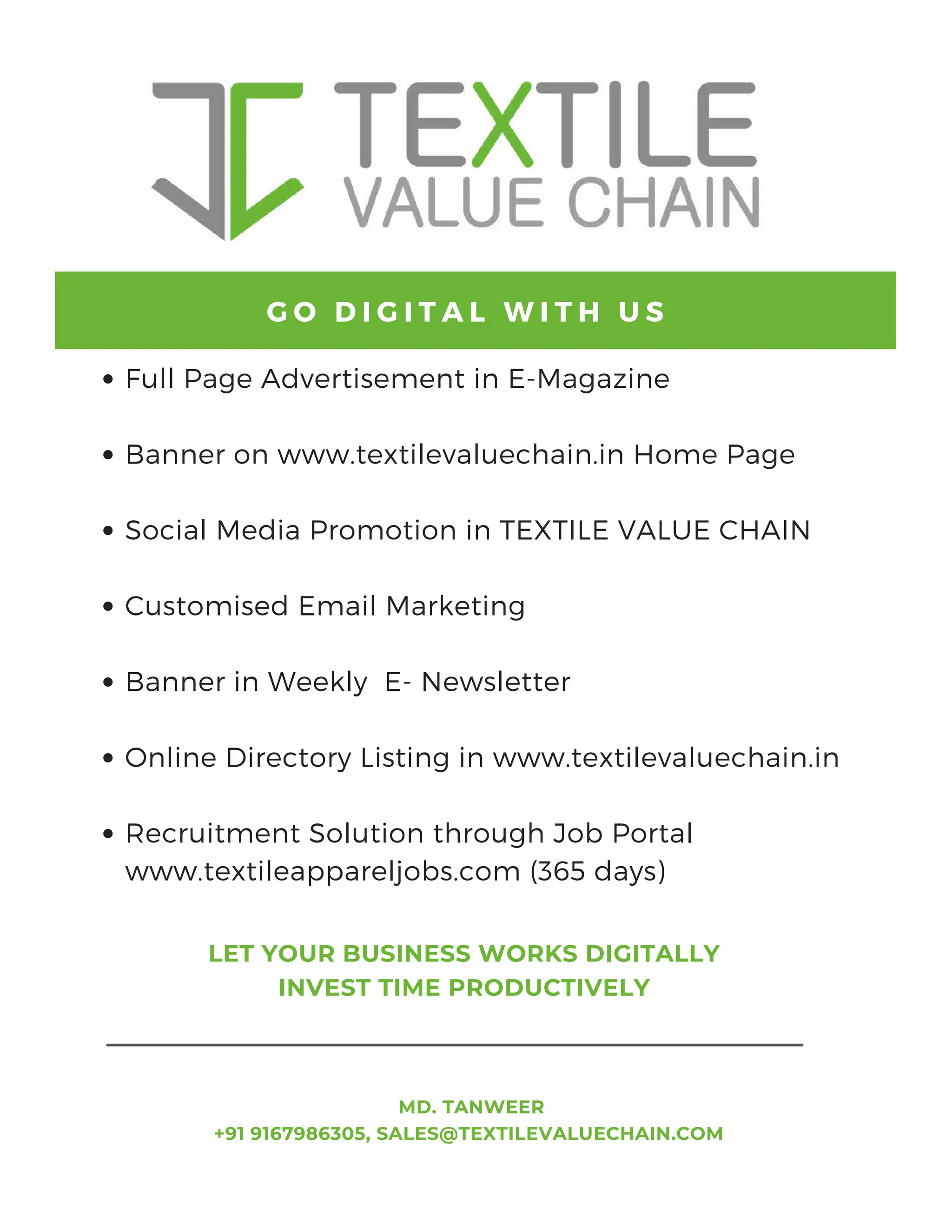 Full Page Advertisement in E-Magazine
Banner on www.textilevaluechain.in Home Page
Social Media Promotion in TEXTILE VALUE CHAIN
Customised Email Marketing
Banner in Weekly E- Newsletter
Online Directory Listing in www.textilevaluechain.in
Recruitment Solution through Job Portal
www.textileappareljobs.com (365 days)
G O D I G I T A L W I T H U S
MD. TANWEER
+91 9167986305, SALES@TEXTILEVALUECHAIN.COM
LET YOUR BUSINESS WORKS DIGITALLY
INVEST TIME PRODUCTIVELY
 