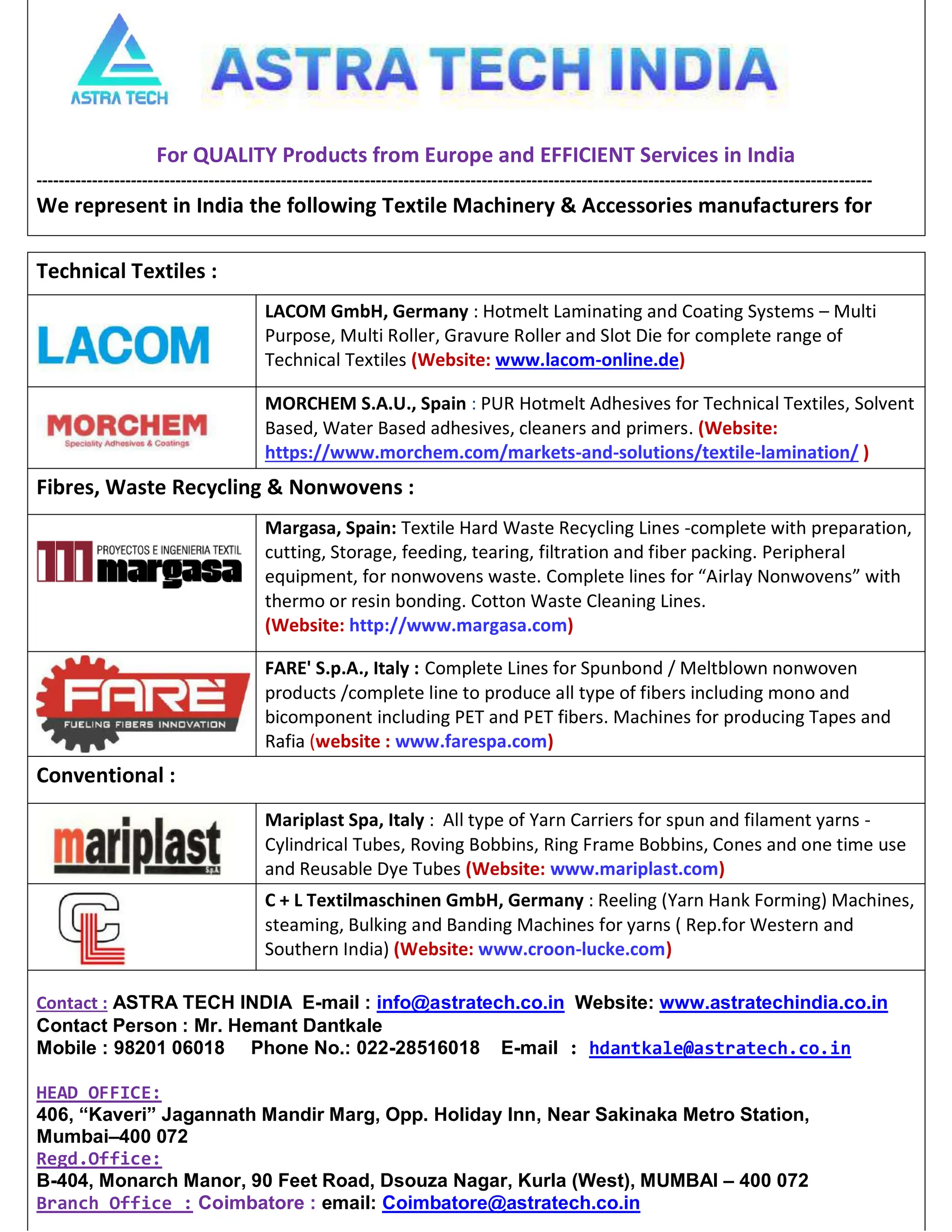 For QUALITY Products from Europe and EFFICIENT Services in India
------------------------------------------------------------------------------------------------------------------------------------------------------
We represent in India the following Textile Machinery  Accessories manufacturers for
Technical Textiles :
LACOM GmbH, Germany : Hotmelt Laminating and Coating Systems – Multi
Purpose, Multi Roller, Gravure Roller and Slot Die for complete range of
Technical Textiles (Website: www.lacom-online.de)
MORCHEM S.A.U., Spain : PUR Hotmelt Adhesives for Technical Textiles, Solvent
Based, Water Based adhesives, cleaners and primers. (Website:
https://www.morchem.com/markets-and-solutions/textile-lamination/ )
Fibres, Waste Recycling  Nonwovens :
Margasa, Spain: Textile Hard Waste Recycling Lines -complete with preparation,
cutting, Storage, feeding, tearing, filtration and fiber packing. Peripheral
equipment, for nonwovens waste. Complete lines for “Airlay Nonwovens” with
thermo or resin bonding. Cotton Waste Cleaning Lines.
(Website: http://www.margasa.com)
FARE' S.p.A., Italy : Complete Lines for Spunbond / Meltblown nonwoven
products /complete line to produce all type of fibers including mono and
bicomponent including PET and PET fibers. Machines for producing Tapes and
Rafia (website : www.farespa.com)
Conventional :
Mariplast Spa, Italy : All type of Yarn Carriers for spun and filament yarns -
Cylindrical Tubes, Roving Bobbins, Ring Frame Bobbins, Cones and one time use
and Reusable Dye Tubes (Website: www.mariplast.com)
C + L Textilmaschinen GmbH, Germany : Reeling (Yarn Hank Forming) Machines,
steaming, Bulking and Banding Machines for yarns ( Rep.for Western and
Southern India) (Website: www.croon-lucke.com)
Contact : ASTRA TECH INDIA E-mail : info@astratech.co.in Website: www.astratechindia.co.in
Contact Person : Mr. Hemant Dantkale
Mobile : 98201 06018 Phone No.: 022-28516018 E-mail : hdantkale@astratech.co.in
HEAD OFFICE:
406, “Kaveri” Jagannath Mandir Marg, Opp. Holiday Inn, Near Sakinaka Metro Station,
Mumbai–400 072
Regd.Office:
B-404, Monarch Manor, 90 Feet Road, Dsouza Nagar, Kurla (West), MUMBAI – 400 072
Branch Office : Coimbatore : email: Coimbatore@astratech.co.in
 