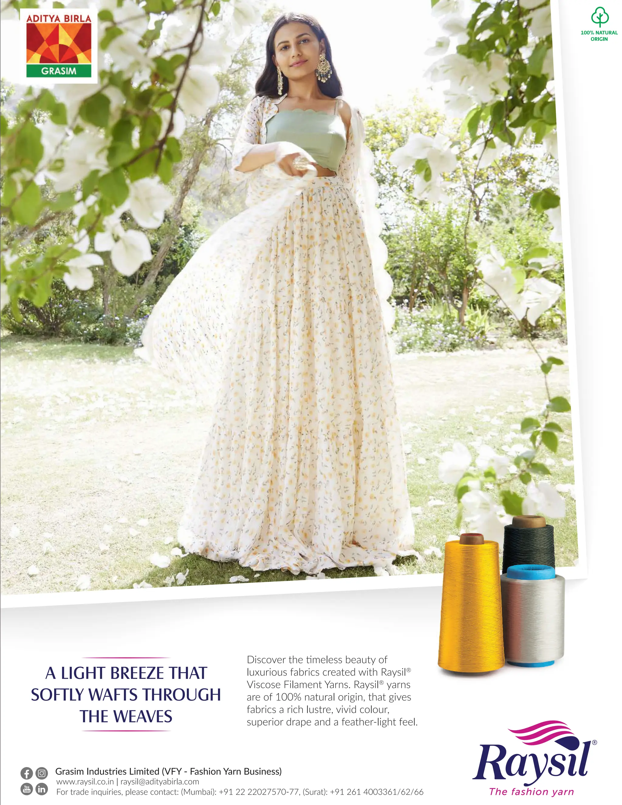 A LIGHT BREEZE THAT
SOFTLY WAFTS THROUGH
THE WEAVES
Discover the timeless beauty of
luxurious fabrics created with Raysil®
Viscose Filament Yarns. Raysil®
yarns
are of 100% natural origin, that gives
fabrics a rich lustre, vivid colour,
superior drape and a feather-light feel.
www.raysil.co.in | raysil@adityabirla.com
For trade inquiries, please contact: (Mumbai): +91 22 22027570-77, (Surat): +91 261 4003361/62/66
Grasim Industries Limited (VFY - Fashion Yarn Business)
 