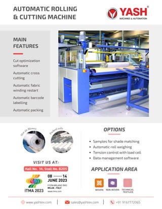 AUTOMATIC ROLLING
& CUTTING MACHINE
MAIN
FEATURES
Automatic fabric
winding restart
Automatic barcode
labelling
Cut optimization
software
Automatic cross
cutting
Automatic packing
www.yashtex.com sales@yashtex.com
I +91 9167772065
I
H
o
t
air Blower
P
a
cked rolls
Hall No. 14, Stall No. B205
VISIT US AT:
APPLICATION AREA
Samples for shade matching
Automatic roll weighing
Tension control with load cell
Data management software
OPTIONS
 
