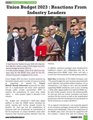17
FEBRUARY 2023
www.textilevaluechain.in
Union Budget 2023 : Reactions From
Industry Leaders
Union Budget 2023 has been received positively by
the textile industry with a number of measures aimed
at supporting its growth. The Finance
Minister Nirmala Sitharaman announced the adop-
tion of a cluster-based and value chain approach
through public - private partnerships (PPP) to
enhance the productivity of extra - long staple
cotton, a niche product highly in demand in the
industry.
The budget also introduced a ‘Skills India’ digital
platform to help the MSME sector, including the
textile industry, with further growth. Income tax
benefits for start - ups and the simplification of
processes with the introduction of centralization of
IDs for businesses as unique identifiers were other
measures that received positive attention from the
industry.
In addition, assistance packages were introduced for
traditional artisans and craftspeople, who are an
integral part of the MSME value chain and play a
crucial role in the production of high-quality products.
Navin Rao, Co-founder, of The Kaftan Company, said,
“The overall budget this year has been presented with
much optimism and growth-related initiatives. As an
entrepreneur, I am happy to see a few key benefits
supporting MSME enterprises such as ours, including
a ‘Skills India’ digital platform to help the MSME sec-
tor with further growth. Income Tax related benefits
for start-ups that can further innovative and future
solutions for the country as well as the simplification
of processes with the introduction of centralization of
IDs for businesses as unique identifiers.”
“As an apparel manufacturer, I am especially pleased
to see assistance packages introduced for traditional
artisans and craftspeople. They are an integral part of
the MSME value chain and must be supported with
this initiative. I believe that with this initiative, the
BUDGET 2023 : UPDATES
• Total Grant for Textiles for year 2023-24 is fixed at
Rs 4,389.34 cr which is about 22.6% higher than the
Revised Budget Grant for 2022-23.
• In the present budget, Grant of Rs 200 Crore has
been kept for PM MITRA Parks while for the PLI
Scheme the grant is budgeted at Rs 5 crore.
 