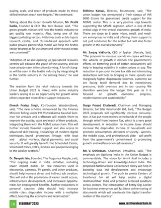 FEBRUARY 2023
18 www.textilevaluechain.in
quality, scale, and reach of products made by these
skilled workers reach new heights,” He continued.
Talking about the Green Growth Mission, Mr. Pratik
Gadia, Founder & CEO, The Yarn Bazaar, said, “The
green growth mission will help the textile industry to
get quality raw material. Also, being one of the
biggest polluting sectors, initiatives such as bio inputs
research centre, and cluster-based approach with
public private partnership model will help the textile
sector to grow as far as cotton and other natural crops
are concerned.”
“Adoption of AI and opening up specialized resource
centres will educate the youth of the country, and we
have already seen AI in cotton farming. A lot of chang-
es will be seen in the textile industry by integrating AI
in the textile industry in the coming times,” he said
further.
The reaction from the retail industry towards the
Union Budget 2023 is mixed, with some industry
leaders seeing it as an opportunity for growth while
others expected more direct support measures.
Dinesh Pratap Singh, Co-Founder, WoodenStreet,
said, “The new scheme announced by the Finance
Minister falling under PM Vishwakarma Kaushal Sam-
man for artisans and craftsman will enable them to
improve the quality, scale and reach of their products,
integrating them with the MSME value chain. This will
further include financial support and also access to
advanced skill training, knowledge of modern digital
techniques, brand promotion, linkage with local
and global markets, digital payments, and social
security. It will greatly benefit the Scheduled Castes,
Scheduled Tribes, OBCs, women and people belonging
to the weaker sections.”
Dr. Deepak Jain, Founder, The Fragrance People, said,
“The ongoing make in India initiative, including
lower import duties on raw resources used in
electronics, cameras, TV panels, and other products,
should help increase direct and indirect job creation.
This will aid in the promotion of easier credit access,
infrastructure development, and increased opportu-
nities for employment benefits. Further reductions in
personal taxation slabs should help increase
middle - class disposable income with a multiplier
effect, boosting the economy and retail sector.”
Ridhima Kansal, Director, Rosemoore, said, “The
union budget has announced a fresh corpus of INR
9000 Crores for guaranteed credit support for the
MSME sector. This is a very positive step towards
supporting the MSME segment, which is one of the
critical cogs in the overall economic growth of India.
There are close to 6 crore micro, small, and medi-
um enterprises in India and offering them support is
not just conducive for the sector but will also foster
growth in the overall economy.”
Mr. Sanjay Vakharia, CEO of Spykar Lifestyle, Said,
“The proposal in increase spends on capex will keep
the wheels of growth in motion. The government’s
efforts on bettering yield of cotton productivity will
help in keeping volatility in cotton prices at bay. The
reduction in personal income tax slab and eliminating
deductions will help in bringing in more spends and
marginally higher dispensable incomes. Currently we
are facing tepid demand due to recessionary
pressures; both overseas and in our country. We
therefore welcome the budget this year as it is
focused on growth, economic progress,
modernization and sustainability.”
Durga Prasad Chalavadi, Chairman and Managing
Director, Sai Silks Kalamandir Ltd, Said, “The Budget
2023 proposals will significantly increase consump-
tion. It has put more money in the hands of the people
through relief from Income Tax, which is a very great
development. A reduction in income taxes should
increase the disposable income of households and
promote consumption. All facets of society - women,
the middle class, and professionals alike - will profit
from the government’s commitment to promoting
growth and welfare-oriented measures.”
Mr. V. Srinivasan, Chairman, eMudhra, said, “The
emphasis on digitizing India in the Union Budget is
commendable. The vision for Amrit Kaal includes a
technology-driven and knowledge-based India. The
proposed National Data Governance Policy will help in
boosting data led development and encourage
technological growth. The push to create Centers of
Excellence for AI will help create a digital
‘Aatmanirbhar’ India and promote AI based solutions
across sectors. The introduction of Entity Digi Locker
for business enterprises will facilitate online storing of
documents which will accelerate the digital transfor-
mation of the country.”
 