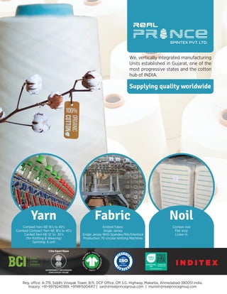 Yarn Noil
Combed Yarn NE 16’s to 40’s
Combed Compact Yarn NE 16’s to 40’s
Carded Yarn NE 12’ to 30’s
(for Knitting & Weaving)
Comber noil
Flat strip
Licker-in
19.HIN.92143
Hohenstein HTTI
Inquiry: +91-9979240389, +919815004417 | sarjil@realprincegroup.com | munish@realprincegroup.com
3 Star Export House
Fabric
Knitted Fabric
Single Jersey
Single Jersey With Spandex/Rib/Interlock
We, vertically integrated manufacturing
Units established in Gujarat, one of the
most progressive states and the cotton
hub of INDIA.
I N D I T E X
Supplying quality worldwide
 