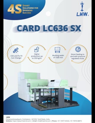 CARD LC636 S w
CARD LC636 SX
CARD LC636 SX
CARD LC636 SX
Periyanaickenpalayam, Coimbatore - 641020, Tamil Nadu, India.
Website: https://www.lmwtmd.com/ | Email: info@lmwtmd.com | Phone: +91 73977 65924, +91 73976 88873
LMW
CDS and Fix Fil
Can Changer
Working width
of 1500 mm
Direct feeding to
card with pressure
regulated chute
Higher
production up
to 250 kg/hr
 