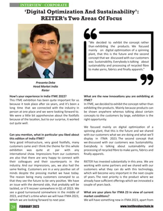 FEBRUARY 2023
28 www.textilevaluechain.in
How’s your experience in India ITME 2022?
This ITME exhibition has been quite important for us
because it took place after six years, and it’s been a
long time that we connected with the industry in
person at one place and we were looking forward to.
We were a little bit apprehensive about the footfalls
because of the location, but to our surprise, it worked
out quite well.
Can you mention, what in particular you liked about
this edition of India ITME?
Very good infrastructure, very good footfalls, many
customers came and I think the theme for this whole
exhibition was quite at par with any
international show. Impressions from our customers
are also that there are very happy to connect with
their colleagues and their counterparts in the
industry. And our impressions, yes, we also had the
same feeling. Customers are in a very positive set of
minds despite the pressing market we have today.
The reason being many customers conveyed to us
that they see the future to be very positive. We have
an issue with the demand side, that probably will be
tackled, or it’ll recover somewhere in Q1 of 2023. We
see a good turnaround somewhere in the middle of
2023, and that’s a time when we will have ITMA 2023,
Which we are looking forward to next year.
What are the new innovations you are exhibiting at
ITME?
In ITME, we decided to exhibit the concept rather than
exhibiting the products. Mainly because products can
be shown anywhere whereas talking about certain
concepts to the customers by large, exhibition is the
right opportunity.
We focused mainly on digital optimization of a
spinning plant, that this is the future and we shared
with our customers what we are doing and what we’ll
display in ITMA 2023. The second concept that
we discussed with our customers was Sustainability.
Everybody is talking about sustainability and
processing of recycled fibre to make yarns, fabrics and
finally apparels.
RIETER has invested substantially in this area. We are
working with some partners and we shared with our
customers what they can do with this technology,
which will become very important in the next couple
of years. The next priority is the product where we
already have sufficient offerings which we innovated a
couple of years back.
What are your plans for ITMA 23 in view of current
market conditions?
We will have something new in ITMA 2023, apart from
‘Digital Optimization And Sustainability’:
REITER’s Two Areas Of Focus
Prasanta Deka
Head Market India
Rieter
INTERVIEW - CORPORATE
“We decided to exhibit the concept rather
than exhibiting the products. We focused
mainly on digital optimization of a spinning
plant, that this is the future and the second
concept that we discussed with our customers
was Sustainability. Everybody is talking about
sustainability and processing of recycled fibre
to make yarns, fabrics and finally apparels.”
 