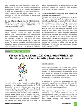 29
FEBRUARY 2023
www.textilevaluechain.in
these concepts, which we are already talking about.
Now, coming to the market, I already mentioned that
we expect the market to pick up somewhere by mid
of 2023, and we also hope that India’s own domestic
cotton problem will be solved already by the
beginning of 2023. We look forward to a very good
future for our spinners.
Can you tell us about your plans for Indian markets?
RIETER as a company, we have already invested a lot
in India. We are producing almost 60 to 70% of our
product portfolio here in India.
We expect that the Indian government will come with
certain policies, which will help machinery
manufacturers. One bottleneck area we see under this
Make in India drive is that, it’s not enough if we or any
big company comes, we also need the entire
periphery. We need this supply chain to build up
across. For example, today we have to import many
things like motors, sensors, control panels and many
other critical items. We have been giving our feedback
to the associations that we should incentivize these
companies so that they come and invest and they
grow around the bigger companies.
There are lot of start-ups coming up in the industry,
what are your views on this?
Yeah, we had seen a lot of start-ups coming up. We
have seen many start-ups becoming successful and
some facing challenges to sustain. From our side, we
think that start-ups, it’s a good thing. I mean, when
we look at our vendor base in Europe, most of the
companies are only start-ups. They’re not big in size,
they’re small, but they produce very high quality
products, and they’re very sustainable with their
business relations with bigger companies. I think we
should follow the same, we should not immediately
think very big, we should try to produce enough
quantity with a very good quality level, develop our
customer base. I think this will lead to really good
survival and expansion of all start-ups. And we also
look forward to many start-ups to come up in our own
textile engineering field.
The 16th edition of the Fibres & Yarns Expo 2023,
organized by Tecoya Group, was held at the Jio World
Convention Centre in Mumbai and came to a
successful end on January 21st. The expo featured
a wide variety of companies from India and other
countries that specialized in fibres, yarns, and fabrics.
Notable market leaders such as Reliance Industries,
Vardhman Textiles, Grasim, Indorama, Nahar Group,
RSWM, Bhilosa Industries, Amarjothi Spinning Mills,
and Texperts India were among the more than 100
Fibres &Yarns Expo 2023 ConcludesWith High
Participation From Leading Industry Players
exhibitors present.
The event was well-attended by textile mills, garment
exporters, and prestigious brands such as Siyaram and
Donear. The spacious venue, equipped with world-
class amenities, provided a conducive environment
for exhibitors and visitors to interact and explore the
latest products and services in the industry.
A key theme of the expo was sustainability, and many
companies highlighted their efforts in this area. This
was well-received by visitors, who showed a
keen interest in sustainable products.
The expo also highlighted that despite market
conditions, some textile companies are in an
expansion mode. Overall, the event was a success and
provided a platform for industry players to showcase
their latest offerings and explore business
opportunities.
POST EVENT REPORT
 