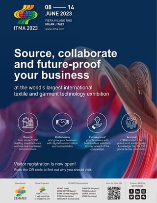 Show Owner CEMATEX Associations
ACIMIT (Italy)
AMEC AMTEX (Spain)
BTMA (United Kingdom)
GTM (Netherlands)
SWISSMEM (Switzerland)
SYMATEX (Belgium)
TMAS (Sweden)
UCMTF (France)
VDMA (Germany)
Show Organiser
T: +65 6849 9368
E: info@itma.com
Connect With Us
@ ITMA2023
Scan for More Info
Source, collaborate
and future-proof
your business
at the world’s largest international
textile and garment technology exhibition
Visitor registration is now open!
Scan the QR code to ﬁnd out why you should visit.
Source
from some 1,500
leading manufacturers
and see live machinery
demonstrations
Future-proof
your business with
best-in-class solutions
to stay ahead of the
competition
Collaborate
and grow your business
with digital transformation
and sustainability
Access
ITMAconnect - the
year-round sourcing and
knowledge hub for the
global textile community
 