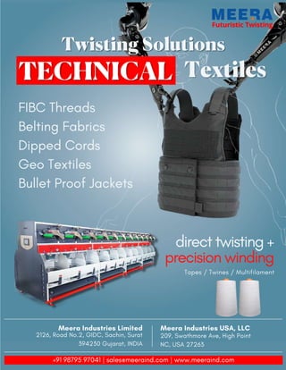 Futuristic Twisting
Futuristic Twisting
Twisting Solutions
Twisting Solutions
Textiles
Textiles
FIBC Threads
Belting Fabrics
Dipped Cords
Geo Textiles
Bullet Proof Jackets
direct twisting +
precision winding
Tapes / Twines / Multifilament
Meera Industries USA, LLC
209, Swathmore Ave, High Point
NC, USA 27263
Meera Industries Limited
2126, Road No.2, GIDC, Sachin, Surat
394230 Gujarat, INDIA
+91 98795 97041 | sales@meeraind.com | www.meeraind.com
 