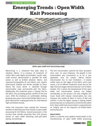 45
FEBRUARY 2023
www.textilevaluechain.in
Emerging Trends : Open Width
Knit Processing
Mercerising is a treatment that adds value to
cellulosic fabrics. It is a process of treatment of
cotton fabric with highly concentrated caustic soda,
under tension. Mercerisation is possible for both
woven as well as knitted cellulosic fabrics and
improves the dyeability of such fabrics and imparts
dimensional stability and tensile strength to these
fabrics. The lustre which is obtained through
mercerisation stays permanently with the fabric.
Additionally, this treatment gives a ‘cooling’ feel to
the fabric, thus providing greater comfort to the end
users. With the emphasis on comfortable clothing
growing every year, mercerised knitted fabrics are in
great demand for making garments for international
high-end fashion brands.
Indian knit processors have realised the immense
benefits of switching over from tubular to open width
processing for knit fabrics. Several processors in the
country have already converted their knit process
houses to open width bleaching, cold pad batch
dyeing, and washing.
The knit mercerisation uptrend has been prevalent
since over 15 years. However, the growth in knit
mercerisation was constrained as so far it was
applicable only for tubular fabrics. Tubular
mercerisation has its own limitations – it creates
visible marks on the edges of the fabric, and it also
causes a lot of effluent treatment issues due to the
high chemical oxygen demand load per unit of fabric
treated. This is where the development of the open
width knit mercerisation process has helped
considerably, as this process not only mitigates the
issues faced with tubular mercerisation, but also
improves the quality of fabric in terms of feel and
comfort. It also has higher savings in dyeing related
processing costs as compared to unmercerised cotton
knits. Open width knit mercerisation is expected to be
an integral part of the sequence of knitted fabric
processing soon.
About Goller
Goller is a pioneer and a global market leader in the
manufacturing of open width textile processing
Goller open width knit mercerising range
INDUSTRY INSIGHTS
 