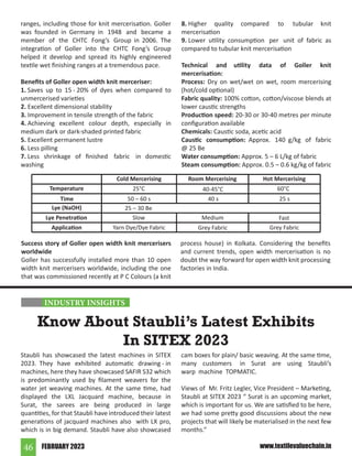 FEBRUARY 2023
46 www.textilevaluechain.in
Success story of Goller open width knit mercerisers
worldwide
Goller has successfully installed more than 10 open
width knit mercerisers worldwide, including the one
that was commissioned recently at P C Colours (a knit
ranges, including those for knit mercerisation. Goller
was founded in Germany in 1948 and became a
member of the CHTC Fong’s Group in 2006. The
integration of Goller into the CHTC Fong’s Group
helped it develop and spread its highly engineered
textile wet finishing ranges at a tremendous pace.
Benefits of Goller open width knit merceriser:
1. Saves up to 15 - 20% of dyes when compared to
unmercerised varieties
2. Excellent dimensional stability
3. Improvement in tensile strength of the fabric
4. Achieving excellent colour depth, especially in
medium dark or dark-shaded printed fabric
5. Excellent permanent lustre
6. Less pilling
7. Less shrinkage of finished fabric in domestic
washing
8. Higher quality compared to tubular knit
mercerisation
9. Lower utility consumption per unit of fabric as
compared to tubular knit mercerisation
Technical and utility data of Goller knit
mercerisation:
Process: Dry on wet/wet on wet, room mercerising
(hot/cold optional)
Fabric quality: 100% cotton, cotton/viscose blends at
lower caustic strengths
Production speed: 20-30 or 30-40 metres per minute
configuration available
Chemicals: Caustic soda, acetic acid
Caustic consumption: Approx. 140 g/kg of fabric
@ 25 Be
Water consumption: Approx. 5 – 6 L/kg of fabric
Steam consumption: Approx. 0.5 – 0.6 kg/kg of fabric
Temperature
Time
Lye (NaOH)
Lye Penetration
Application
Cold Mercerising Room Mercerising Hot Mercerising
40-45°C
40 s
Medium
Grey Fabric
60°C
25 s
Fast
Grey Fabric
25°C
50 – 60 s
25 – 30 Be
Slow
Yarn Dye/Dye Fabric
process house) in Kolkata. Considering the benefits
and current trends, open width mercerisation is no
doubt the way forward for open width knit processing
factories in India.
Staubli has showcased the latest machines in SITEX
2023. They have exhibited automatic drawing - in
machines, here they have showcased SAFIR S32 which
is predominantly used by filament weavers for the
water jet weaving machines. At the same time, had
displayed the LXL Jacquard machine, because in
Surat, the sarees are being produced in large
quantities, for that Staubli have introduced their latest
generations of jacquard machines also with LX pro,
which is in big demand. Staubli have also showcased
cam boxes for plain/ basic weaving. At the same time,
many customers in Surat are using Staubli’s
warp machine TOPMATIC.
Views of Mr. Fritz Legler, Vice President – Marketing,
Staubli at SITEX 2023 “ Surat is an upcoming market,
which is important for us. We are satisfied to be here,
we had some pretty good discussions about the new
projects that will likely be materialised in the next few
months.”
Know About Staubli’s Latest Exhibits
In SITEX 2023
INDUSTRY INSIGHTS
 