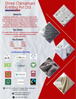 About Us
Based out of Mumbai, we have our roots in the
textile industry since the late 1930s with product
lines range from fiber to fabric in the greige form.
Our values and principles have persevered
through 5 generations, helping to expand our
presenceto over 18 countries across 4 continents.
Our Vision
To create value for our customers across the board
to ensure a smooth supply chain and assured
quality over time.
+91 (22) 2201 9504
lalchandyarn@gmail.com
info@lalchandgroup.in
167/171, 2nd Floor, Dr. Viegas Street, Kalbadevi,
Mumbai - 400002, India
Our Product
Yarn
Fabric
Cotton
Linen
Hemp
Lyocell
Home Textile
•
•
•
•
•
•
•
 