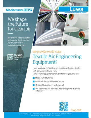 luwa.com
We provide world-class
Textile Air Engineering
Equipment!
Luwa specializes in Textile and Industrial Air Engineering for
high-perfomance Textile Mills.
Luwa original equipment offers the following advantages:
� Stable humidity levels
� Minimized temperature fluctuations
� Reliable fibre recovery and disposal
� Mill cleanliness for workers safety and optimal machine
efficiency
SCAN ME
to find out
more
We shape
the future
for clean air
We protect people, planet
and production from the
harmful effects of
industrial processes
GROUP
Luwa India Pvt. Ltd. — # 3P-5P, Gangadharanapalya — Kasaba Hobli, Off Tumkur Road —
Nelamangala, Bangalore North — 562 123, India
 