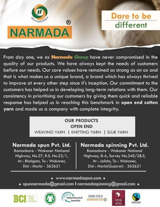 ®
Narmada spun Pvt. Ltd.
Bamanbore - Wakaner National
Highway, No.27, R.S. No.23/1,
At : Bhalgam, Ta : Wakaner,
Dist : Morbi - 363621
Narmada spinning Pvt. Ltd.
Bamanbore - Wakaner National
Highway, 8-A, Survey No.240/23,
At : Jalida, Ta : Wakaner,
Dist : Morbi(Gujarat) - 363621
From day one, we as Narmada Group have never compromised in the
quality of our products. We have always kept the needs of customers
before our needs. Our core values have remained as strong as an ox and
that is what makes us a unique brand, a brand which has always thrived
to improve at every other step since it's inception. Our commitment to the
customers has helped us in developing long-term relations with them. Our
consistency in prioritising our customers by giving them quick and reliable
response
response has helped us in reaching this benchmark in open end cotton
yarn and made us a company with complete integrity.
Narmada Group
 