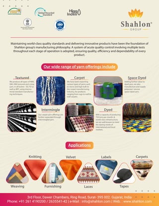 3rd Floor, Dawer Chambers, Ring Road, Surat- 395 002. Gujarat, India
Phone: +91 261 4190200 / 2635541-42 | e-Mail : info@shahlon.com | Web. : www.shahlon.com
Maintaining world-class quality standards and delivering innovative products have been the foundation of
Shahlon group’s manufacturing philosophy. A system of acute quality control involving multiple tests
throughout each stage of operation is adopted, ensuring quality, efficiency and dependability of every
product.
Our wide range of yarn offerings include
Applications
Textured
We produce all types of NIM,
SIM, HIM textured and crimp
yarn, in all lustres - SD, FD as
well as BRT, using interna-
tional standard manufactur-
ing techniques.
Intermingle
Our carpet yarn offerings are
further expanded through
intermingled yarn.
Carpet
We have been exporting
various types of yarns such
as micro and high bulk to
the carpet manufacturing
industry, for products
ranging from rugs to wall to
wall carpets.
Dyed
With a capacity of producing
750 tons per month, 
world-class infrastructure,
we are well-known to meet
the dyeing needs of
international and local
markets.
Space Dyed
Adding further value to
dyed yarn, we also
manufacture and supply
polyester/ viscose
space-dyed yarn.
Weaving Furnishing Laces Tapes
Carpets
Labels
Velvet
Knitting
Government Recognized
Star Export House
 