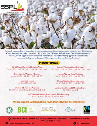Presently we are selling to more than 40 countries, our major business comes from countries like – Bangladesh,
China, Portugal, Sri lanka, , Vietnam, USA, Chile, Peru,Thailand, Poland, Korea. We also have a domestic
division, which suppliesyarn to our clients within India. We are facilitating approx 18~20 containers
per month in Exports and approx 400 tons per month in our domestic business.
sumitsinghal.sspl@gmail.com +91 98370 94847
Soft Yarn for Blankets, Bath Mats  Hand Knitting:
Ne 6/2/3, Ne 6/2/4, Ne 4/2,Ne 4/4, Ne 6/2
133-A NAND NAGAR, INDUSTRIAL ESTATE, PHASE - II, KASHIPUR DESTT. UDHAM SINGH NAGAR,
UTTRAKHAND - 244713
PRODUCT RANGE
We are working with brands like HM, IKEA, INDITEX and many more
100% Cotton Open End Knitting Yarn:
Ne 8/1, 10/1, 12/1, 14/1, 16/1, 20/1, 24/1, 26/1, 30/1
Open End for Weaving / Denim:
Ne 4/1, 6/1, 7/1, 8/1, 10/1, 12/1, 16/1, 20/1
Industrial yarns:
Ne 20/4, 12/4, 6/6, 10/8
Double OE Yarn for Weaving:
Ne 4/2, 4/4, 6/2, 6/3, 8/2, 10/2, 10/3,12/2 16/2
Cotton/Polyester Open End yarn:
Ne 6/1, 7/1, 8/1, 10/1, 12/1, 16/1, 20/1, 24/1, 30/1
Cotton/Viscose Open End yarn:
Ne 6/1, 7/1, 8/1, 10/1, 12/1, 16/1, 20/1
Cotton/Bamboo Open End yarn:
Ne 6/1, 7/1, 8/1, 10/1, 12/1, 16/1, 20/1
Cotton/Excel(Lyocell) Open End yarn:
Ne 6/1, to Ne 26/1
 