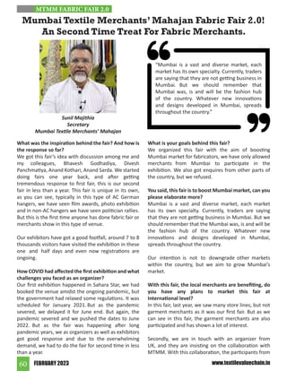 FEBRUARY 2023
60 www.textilevaluechain.in
What was the inspiration behind the fair? And how is
the response so far?
We got this fair’s idea with discussion among me and
my colleagues, Bhavesh Godhadiya, Divesh
Panchmatiya, Anand Kothari, Anand Sarda. We started
doing fairs one year back, and after getting
tremendous response to first fair, this is our second
fair in less than a year. This fair is unique in its own,
as you can see, typically in this type of AC German
hangers, we have seen film awards, photo exhibition
and in non-AC hangers we have seen politician rallies.
But this is the first time anyone has done fabric fair or
merchants show in this type of venue.
Our exhibitors have got a good footfall, around 7 to 8
thousands visitors have visited the exhibition in these
one and half days and even now registrations are
ongoing.
How COVID had affected the first exhibition and what
challenges you faced as an organizer?
Our first exhibition happened in Sahara Star, we had
booked the venue amidst the ongoing pandemic, but
the government had relaxed some regulations. It was
scheduled for January 2021. But as the pandemic
severed, we delayed it for June end. But again, the
pandemic severed and we pushed the dates to June
2022. But as the fair was happening after long
pandemic years, we as organizers as well as exhibitors
got good response and due to the overwhelming
demand, we had to do the fair for second time in less
than a year.
What is your goals behind this fair?
We organized this fair with the aim of boosting
Mumbai market for fabricators, we have only allowed
merchants from Mumbai to participate in the
exhibition. We also got enquires from other parts of
the country, but we refused.
You said, this fair is to boost Mumbai market, can you
please elaborate more?
Mumbai is a vast and diverse market, each market
has its own specialty. Currently, traders are saying
that they are not getting business in Mumbai. But we
should remember that the Mumbai was, is and will be
the fashion hub of the country. Whatever new
innovations and designs developed in Mumbai,
spreads throughout the country.
Our intention is not to downgrade other markets
within the country, but we aim to grow Mumbai’s
market.
With this fair, the local merchants are benefiting, do
you have any plans to market this fair at
International level?
In this fair, last year, we saw many store lines, but not
garment merchants as it was our first fair. But as we
can see in this fair, the garment merchants are also
participated and has shown a lot of interest.
Secondly, we are in touch with an organizer from
UK, and they are insisting on the collaboration with
MTMM. With this collaboration, the participants from
Mumbai Textile Merchants’ Mahajan Fabric Fair 2.0!
An Second Time Treat For Fabric Merchants.
Sunil Majithia
Secretary
Mumbai Textile Merchants’ Mahajan
MTMM FABRIC FAIR 2.0
“Mumbai is a vast and diverse market, each
market has its own specialty. Currently, traders
are saying that they are not getting business in
Mumbai. But we should remember that
Mumbai was, is and will be the fashion hub
of the country. Whatever new innovations
and designs developed in Mumbai, spreads
throughout the country.”
 