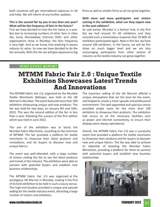 61
FEBRUARY 2023
www.textilevaluechain.in
both countries will get international exposure in UK
and India. We will inform of any further updates.
This is the second fair by you in less than one year?
What will be the frequency of fairs in the future?
First we have decided to host the fair twice in a year.
But due to increasing numbers of other fairs in cities
like, Surat, Ahmedabad, Chennai, Delhi and other
organizations show in Mumbai, the fairs frequency
is very high. And as we know, that anything in excess
reduces its value. So now we have decided to do the
fair annually. With this fair we will give exposure to big
The MTMM Fabric Fair 2.0, organized by the Mumbai
Textile Merchants Mahajan, was held at the JW
Marriot in Mumbai. The event featured more than 100
exhibitors showcasing unique and new products. The
fair was held for two days, on January 9th and 10th,
2023. This was the second edition of the fair in less
than a year, following the success of the first edition
which was held in June 2022.
The aim of the exhibition was to boost the
Mumbai Fabric Merchants, according to the chairman
of MTMM. The fair provided a platform for textile
merchants to showcase their latest products and
innovations, and for buyers to discover new and
unique fabrics.
The event was well-attended, with a large number
of visitors visiting the fair to see the latest products
and trends in the industry. The exhibitors were able to
connect with potential buyers and establish new
business relationships.
The MTMM Fabric Fair 2.0 was organized at the
prestigious JW Marriot in Mumbai, making it the first
of its kind exhibition to be held in such a luxury venue.
This high-end location provided a unique and upscale
setting for the textile industry event, attracting a large
number of visitors and exhibitors.
MTMM Fabric Fair 2.0 : Unique Textile
Exhibition Showcases Latest Trends
And Innovations
The luxurious setting of the JW Marriot offered a
unique atmosphere that set the tone for the event,
and helped to create a more upscale and professional
environment. The well-appointed and spacious venue
provided ample room for the more than 100
exhibitors to showcase their products. The exhibitors
had access to all the necessary facilities, such
as power and internet connectivity, to ensure their
displays were always operational.
Overall, the MTMM Fabric Fair 2.0 was a successful
event that provided a platform for textile merchants
to showcase their products and for buyers to discover
new and unique fabrics. The fair was able to achieve
its objective of boosting the Mumbai Fabric
Merchants, providing a platform for them to connect
with potential buyers and establish new business
relationships.
firms as well as smaller firms so all can grow together.
With more and more participants and visitors
coming in the exhibition, what can they expect new
in the next editions?
As said earlier, Mumbai is a fashion hub, in the first
fair, we had around 55 - 60 exhibitors, and they
received such a tremendous response that 70-80% of
exhibitors participated again. Now in this fair, we have
around 100 exhibitors. In the future, we will do this
show on much bigger level and we are also
encouraging participants from other sectors of
industry so the textile industry can grow together.
POST EVENT REPORT
 