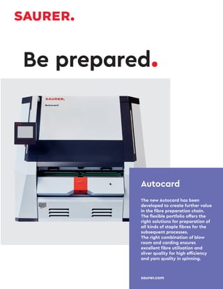 Autocard
The new Autocard has been
developed to create further value
in the fibre preparation chain.
The flexible portfolio offers the
right solutions for preparation of
all kinds of staple fibres for the
subsequent processes.
The right combination of blow
room and carding ensures
excellent fibre utilisation and
sliver quality for high efficiency
and yarn quality in spinning.
saurer.com
Be prepared.
 