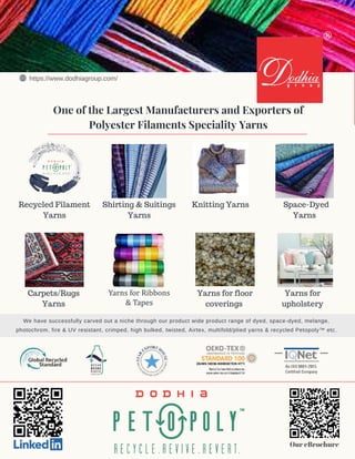 tag
Recycled Filament
Yarns
Shirting & Suitings
Yarns
Yarns for room
darkening fabrics
Yarns for
upholstery
Knitting Yarns
Yarns for floor
coverings
Space-Dyed
Yarns
Carpets/Rugs
Yarns
One of the Largest Manufacturers and Exporters of
Polyester Filaments Speciality Yarns
Our eBrochure
We have successfully carved out a niche through our product wide product range of dyed, space-dyed, melange,
photochrom, fire & UV resistant, crimped, high bulked, twisted, Airtex, multifold/plied yarns & recycled Petopoly™ etc.
https://www.dodhiagroup.com/
®
Yarns for Ribbons
& Tapes
 
