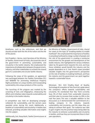FEBRUARY 2023
70 www.textilevaluechain.in
timeframe, such as the millennium, and that we
should consider both the life of the nation and the life
of the planet.
Smt Prajakta L. Verma, Joint Secretary of the Ministry
of Textiles, Government of India, discussed the role of
the government in promoting sustainability and
circularity in the textile industry. She emphasized the
importance of collaboration between the government,
industry, and other stakeholders to achieve the shared
goal of a sustainable and circular textile industry.
Following the views of the speakers, an agreement
was exchanged between the Textiles Committee (TC)
and NABARD for promoting Intellectual Property
Rights protection on unique textiles and incorporating
sustainability into unique products of the country.
The launching of the program was marked by the
screening of reels and infographics, showcasing the
efforts and initiatives taken towards sustainability and
circularity in the textile industry.
A competition was held on developing campaign
collaterals for sustainability, and the winners were
awarded prizes during the event. Additionally, a
booklet on sustainability and circularity in textiles was
released, providing valuable information and insights
into the subject.
Additionally, Smt. Roop Rashi, Textile Commissioner at
the Ministry of Textiles, Government of India, shared
her views on the topic of “enabling textiles to enable
livelihood”. She emphasized the importance of textiles
in providing livelihood to a large number of people and
the role of the government in creating a conducive
environment for the growth and development of the
textile industry. She highlighted the various initiatives
taken by the government towards this end, and how
these initiatives would benefit the industry and the
people dependent on it. Smt. Rashi’s views provided
valuable insights into the government’s perspective
on the role of textiles in enabling livelihood, and how
the industry and the government can work together
towards a sustainable future.
Moreover, Shri. Kirti Chadha, Head of Quality,
Technology  Innovation at Tata Trent Ltd, spoke about
the company’s efforts towards sustainability and
circularity. He mentioned that Tata Trent currently
buys 3% of their stocks from sustainable resources
and their plan to increase that number to 20% in the
next five years. This was a valuable addition to the
discussions as it demonstrated the commitment of a
leading company in the industry towards
sustainability and circularity, and the steps they are
taking to achieve their goals. The audience was able
to gain insights into the practical steps being taken by
the industry to enhance sustainability and circularity
in textiles, and how they can incorporate these in their
own operations.
 