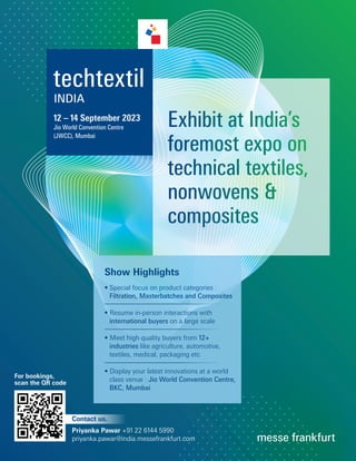 12 – 14 September 2023
Jio World Convention Centre
(JWCC), Mumbai
Exhibit at India’s
foremost expo on
technical textiles,
nonwovens 
composites
Show Highlights
• Special focus on product categories :
Filtration, Masterbatches and Composites
• Resume in-person interactions with
international buyers on a large scale
• Meet high quality buyers from 12+
industries like agriculture, automotive,
textiles, medical, packaging etc
• Display your latest innovations at a world
class venue : Jio World Convention Centre,
BKC, Mumbai
Contact us.
Priyanka Pawar +91 22 6144 5990
priyanka.pawar@india.messefrankfurt.com
For bookings,
scan the QR code
 