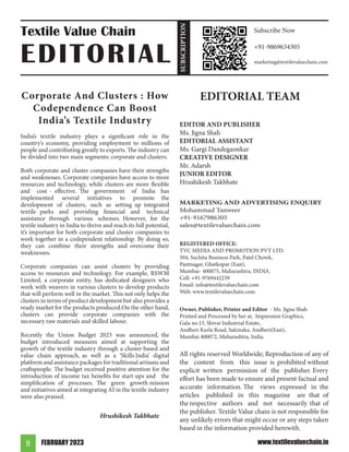 FEBRUARY 2023
8 www.textilevaluechain.in
Corporate And Clusters : How
Codependence Can Boost
India’s Textile Industry
India’s textile industry plays a significant role in the
country’s economy, providing employment to millions of
people and contributing greatly to exports. The industry can
be divided into two main segments: corporate and clusters.
Both corporate and cluster companies have their strengths
and weaknesses. Corporate companies have access to more
resources and technology, while clusters are more flexible
and cost - effective. The government of India has
implemented several initiatives to promote the
development of clusters, such as setting up integrated
textile parks and providing financial and technical
assistance through various schemes. However, for the
textile industry in India to thrive and reach its full potential,
it’s important for both corporate and cluster companies to
work together in a codependent relationship. By doing so,
they can combine their strengths and overcome their
weaknesses.
Corporate companies can assist clusters by providing
access to resources and technology. For example, RSWM
Limited, a corporate entity, has dedicated designers who
work with weavers in various clusters to develop products
that will perform well in the market. This not only helps the
clusters in terms of product development but also provides a
ready market for the products produced.On the other hand,
clusters can provide corporate companies with the
necessary raw materials and skilled labour.
Recently the Union Budget 2023 was announced, the
budget introduced measures aimed at supporting the
growth of the textile industry through a cluster-based and
value chain approach, as well as a ‘Skills India’ digital
platform and assistance packages for traditional artisans and
craftspeople. The budget received positive attention for the
introduction of income tax benefits for start-ups and the
simplification of processes. The green growth mission
and initiatives aimed at integrating AI in the textile industry
were also praised.
Hrushikesh Takbhate
EDITORIAL TEAM
EDITOR AND PUBLISHER
Ms. Jigna Shah
EDITORIAL ASSISTANT
Ms. Gargi Dandegaonkar
CREATIVE DESIGNER
Mr. Adarsh
JUNIOR EDITOR
Hrushikesh Takbhate
MARKETING AND ADVERTISING ENQUIRY
Mohammad Tanweer
+91-9167986305
sales@textilevaluechain.com
REGISTERED OFFICE:
TVC MEDIA AND PROMOTION PVT LTD.
504, Suchita Business Park, Patel Chowk,
Pantnagar, Ghatkopar (East),
Mumbai- 400075, Maharashtra, INDIA.
Cell: +91-9769442239
Email: info@textilevaluechain.com
Web: www.textilevaluechain.com
Owner, Publisher, Printer and Editor - Ms. Jigna Shah
Printed and Processed by her at, Impression Graphics,
Gala no.13, Shivai Industrial Estate,
Andheri Kurla Road, Sakinaka, Andheri(East),
Mumbai 400072, Maharashtra, India.
All rights reserved Worldwide; Reproduction of any of
the content from this issue is prohibited without
explicit written permission of the publisher. Every
effort has been made to ensure and present factual and
accurate information. The views expressed in the
articles published in this magazine are that of
the respective authors and not necessarily that of
the publisher. Textile Value chain is not responsible for
any unlikely errors that might occur or any steps taken
based in the information provided herewith.
Textile Value Chain
EDITORIAL
Subscribe Now
+91-9869634305
marketing@textilevaluechain.com
SUBSCRIPTION
 
