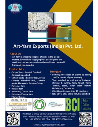 ƌƚͲzĂƌŶǆƉŽƌƚƐ;/ŶĚŝĂͿWǀƚ͘ƚĚ͘
WƌŽĚƵĐƚDŝǆ
• ŽƚƚŽŶ zĂƌŶƐ ͗ ĂƌĚĞĚ͕ ŽŵďĞĚ͕
ŽŵƉĂĐƚ͕ ŽƉĞŶ ŶĚ
• ŽƚƚŽŶ ǁĂƐƚĞ ͗ ŽŵďĞƌ EŽŝů͕ ƌĞĂŬ
ŽŵďĞƌ͕ ůĞĂĐŚĞĚ EŽŝů͕ ŝĐŬĞƌŝŶ
ǁĂƐƚĞ͕ ůĂƚ ǁĂƐƚĞ͕ WƌŽĐĞƐƐ ŽƚƚŽŶ
• WŽůǇĞƐƚĞƌ zĂƌŶ
• sŝƐĐŽƐĞ zĂƌŶ
• WŽůǇĞƐƚĞƌͬ ŽƚƚŽŶ zĂƌŶ
• WŽůǇĞƐƚĞƌͬsŝƐĐŽƐĞ zĂƌŶ
• ŝůĂŵĞŶƚ ǇĂƌŶƐ
���������������������������������������������������������
������������� ������������������������– ���������������
��������������������������������������������������
��������������������
��������������������������������
ďŽƵƚhƐ
• ƌƚͲzĂƌŶŝƐĂůĞĂĚŝŶŐƐƵƉƉůŝĞƌŽĨǇĂƌŶƐŝŶƚŚĞŐůŽďĂů
ŵĂƌŬĞƚ͕^ƵĐĐĞƐƐĨƵůůǇƐƵƉƉůǇŝŶŐďĞƐƚƋƵĂůŝƚǇǇĂƌŶƐĂŶĚ
ƐĞƌǀŝĐĞƚŽŽƵƌƉĂƌƚŶĞƌƐĂŶĚĂƐƐŽĐŝĂƚĞƐĂůůŽǀĞƌƚŚĞǁŽƌůĚ
ĨƌŽŵƉĂƐƚ ƚǁŽĚĞĐĂĚĞƐ͘
^ƚƌĞŶŐƚŚƐ
• ƵůĨŝůůŝŶŐ ƚŚĞ ŶĞĞĚƐ ŽĨ ĐůŝĞŶƚƐ ďǇ ƐĞůůŝŶŐ
ϭϰϬϬϬн ƚŽŶŶĞƐ ŽĨ ǇĂƌŶ ĂŶŶƵĂůůǇ͘
• zĂƌŶ ƐƵƉƉůŝĞĚ ĨŽƌ ĞŶĚ ƵƐĞ ŽĨ ŬŶŝƚǁĞĂƌ͕
ƐŚŝƌƚŝŶŐ Θ ^ƵŝƚŝŶŐ͕ dĞƌƌǇ dŽǁĞů͕ ,ŽŵĞ
dĞǆƚŝůĞƐ͕ ƐŽĐŬƐ͕ /ŶŶĞƌ tĞĂƌ͕ ĞŶŝŵ͕
hƉŚŽůƐƚĞƌǇ͕ ĂƌƉĞƚƐ͕ ĞƚĐ͘
• ůŝĞŶƚ ďĂƐĞ ŝŶ ŵŽƌĞ ƚŚĂŶ Ϯϱ ĐŽƵŶƚƌŝĞƐ
• /^K͕ 'Kd^͕ 'Z^͕ KKͲdy͕ / ĐĞƌƚŝĨŝĞĚ
 