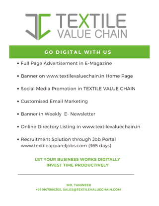 Full Page Advertisement in E-Magazine
Banner on www.textilevaluechain.in Home Page
Social Media Promotion in TEXTILE VALUE CHAIN
Customised Email Marketing
Banner in Weekly E- Newsletter
Online Directory Listing in www.textilevaluechain.in
Recruitment Solution through Job Portal
www.textileappareljobs.com (365 days)
G O D I G I T A L W I T H U S
MD. TANWEER
+91 9167986305, SALES@TEXTILEVALUECHAIN.COM
LET YOUR BUSINESS WORKS DIGITALLY
INVEST TIME PRODUCTIVELY
 