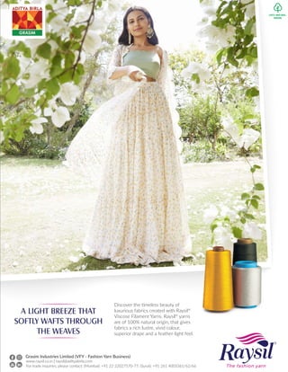 A LIGHT BREEZE THAT
SOFTLY WAFTS THROUGH
THE WEAVES
Discover the timeless beauty of
luxurious fabrics created with Raysil®
Viscose Filament Yarns. Raysil®
yarns
are of 100% natural origin, that gives
fabrics a rich lustre, vivid colour,
superior drape and a feather-light feel.
www.raysil.co.in | raysil@adityabirla.com
For trade inquiries, please contact: (Mumbai): +91 22 22027570-77, (Surat): +91 261 4003361/62/66
Grasim Industries Limited (VFY - Fashion Yarn Business)
 