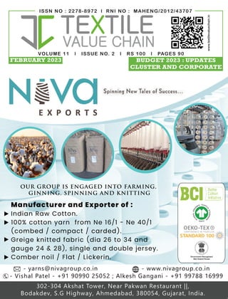 VOLUME 11 l ISSUE NO. 2 l RS 100 l PAGES 90
ISSN NO : 2278-8972 l RNI NO : MAHENG/2012/43707
www.textilevaluechain.in
FEBRUARY 2023 BUDGET 2023 : UPDATES
CLUSTER AND CORPORATE
V O L U M E 1 0 | I S S U E N O . 0 9 | R S 1 0 0 | P a g e s 8 0
I S S N N O : 2 2 7 8 - 8 9 7 2 | R N I N O : M A H E N G / 2 0 1 2 / 4 3 7 0 7
www.tex levaluechain.in
OUR GROUP IS ENGAGED INTO FARMING,
GINNING, SPINNING AND KNITTING
Manufacturer and Exporter of :
Indian Raw Cotton.
100% cotton yarn from Ne 16/1 - Ne 40/1
(combed / compact / carded).
Greige knitted fabric (dia 26 to 34 and
gauge 24 & 28), single and double jersey.
Comber noil / Flat / Lickerin.
- Vishal Patel - +91 90990 25052 ; Alkesh Gangani - +91 99788 16999
302-304 Akshat Tower, Near Pakwan Restaurant ||,
Bodakdev, S.G Highway, Ahmedabad, 380054, Gujarat, India.
- yarns@nivagroup.co.in - www.nivagroup.co.in
TEXTILE VALUE CHAIN 1
SEPTEMBER 2022 TEXTILE VALUE CHAIN 1
SEPTEMBER 2022
 