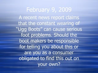 February 9, 2009 A recent news report claims that the constant wearing of “Ugg Boots” can cause serious foot problems. Should the boot makers be responsible for telling you about this or are you as a consumer obligated to find this out on your own? 